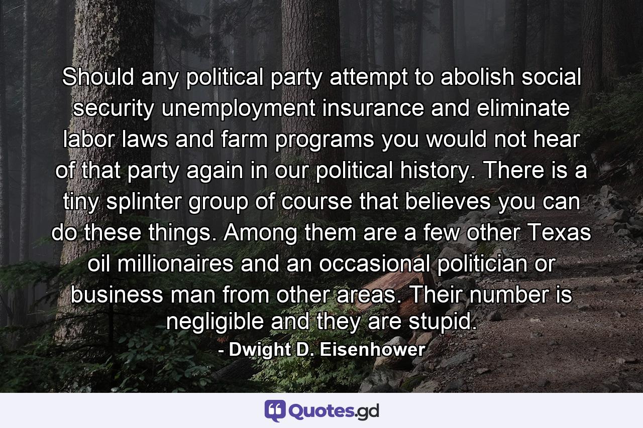 Should any political party attempt to abolish social security unemployment insurance and eliminate labor laws and farm programs you would not hear of that party again in our political history. There is a tiny splinter group of course that believes you can do these things. Among them are a few other Texas oil millionaires and an occasional politician or business man from other areas. Their number is negligible and they are stupid. - Quote by Dwight D. Eisenhower