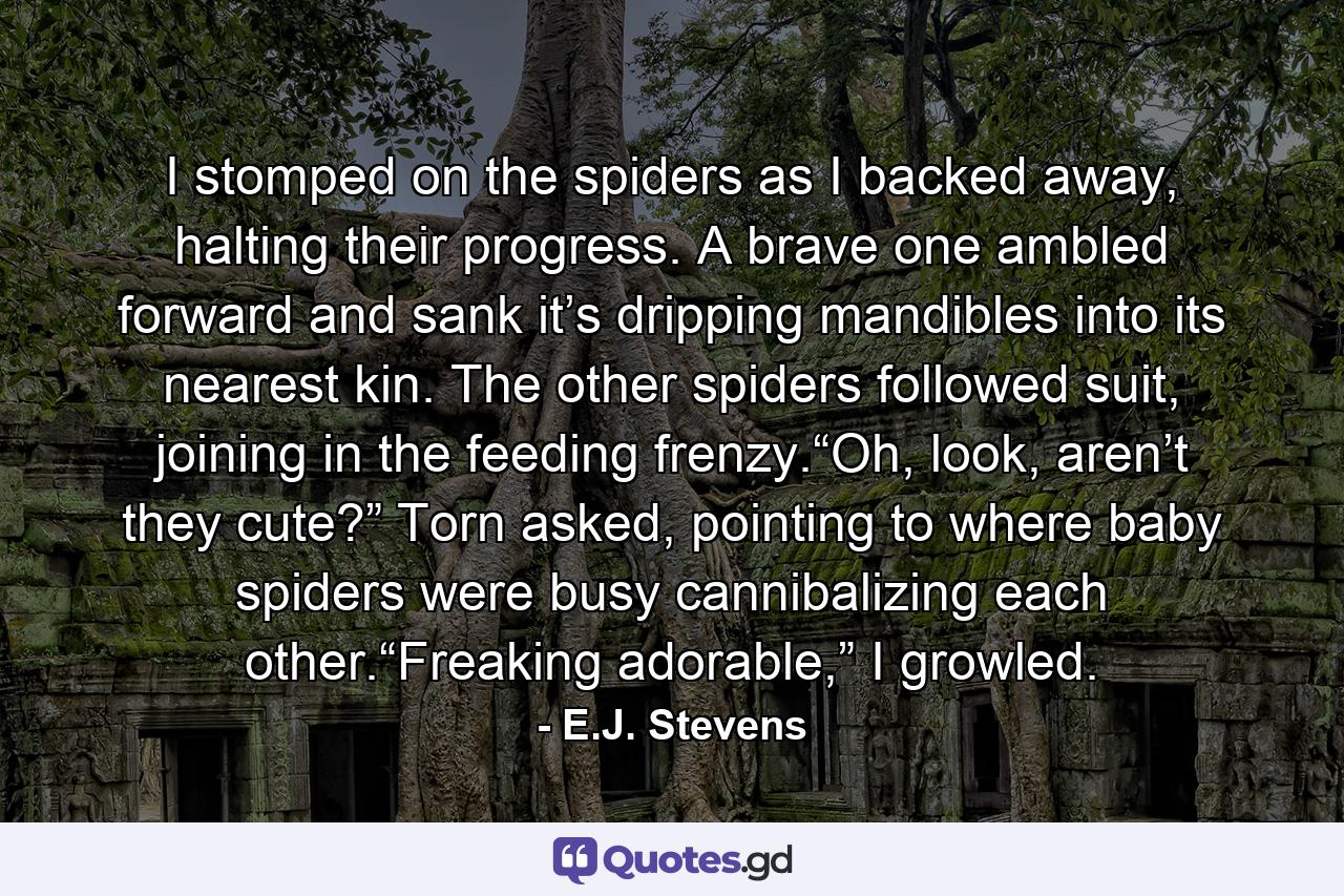 I stomped on the spiders as I backed away, halting their progress. A brave one ambled forward and sank it’s dripping mandibles into its nearest kin. The other spiders followed suit, joining in the feeding frenzy.“Oh, look, aren’t they cute?” Torn asked, pointing to where baby spiders were busy cannibalizing each other.“Freaking adorable,” I growled. - Quote by E.J. Stevens