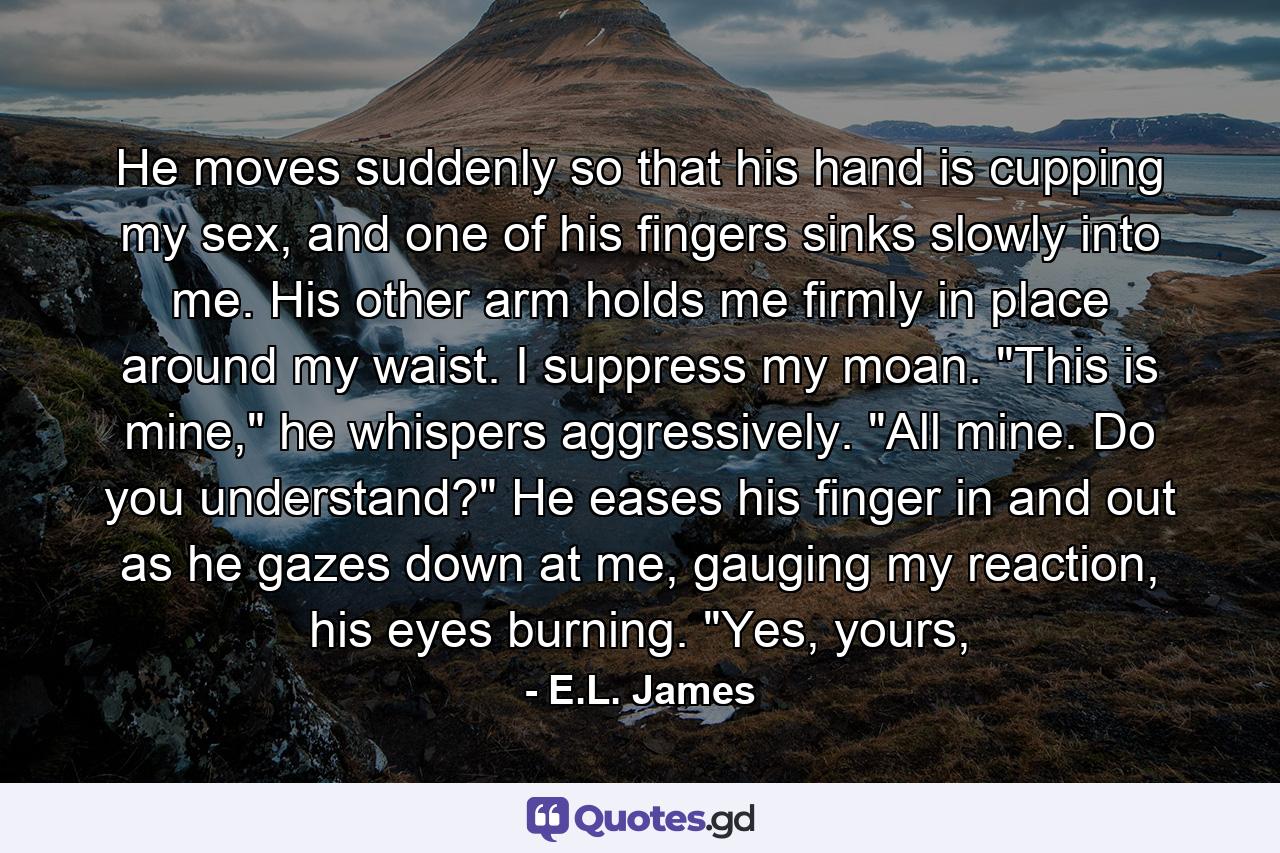 He moves suddenly so that his hand is cupping my sex, and one of his fingers sinks slowly into me. His other arm holds me firmly in place around my waist. I suppress my moan. 