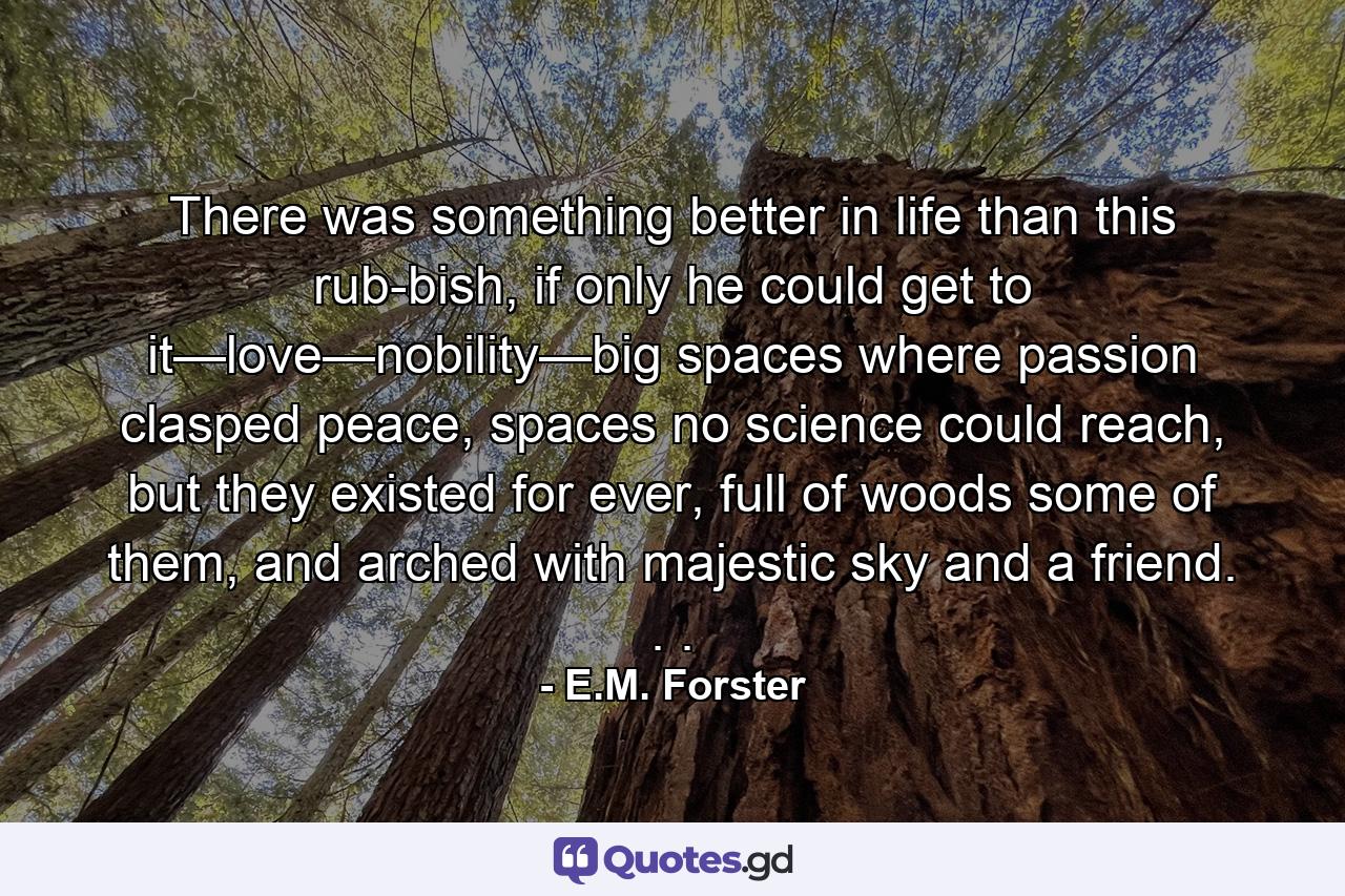 There was something better in life than this rub­bish, if only he could get to it—love—nobility—big spaces where passion clasped peace, spaces no science could reach, but they existed for ever, full of woods some of them, and arched with majestic sky and a friend. . . - Quote by E.M. Forster