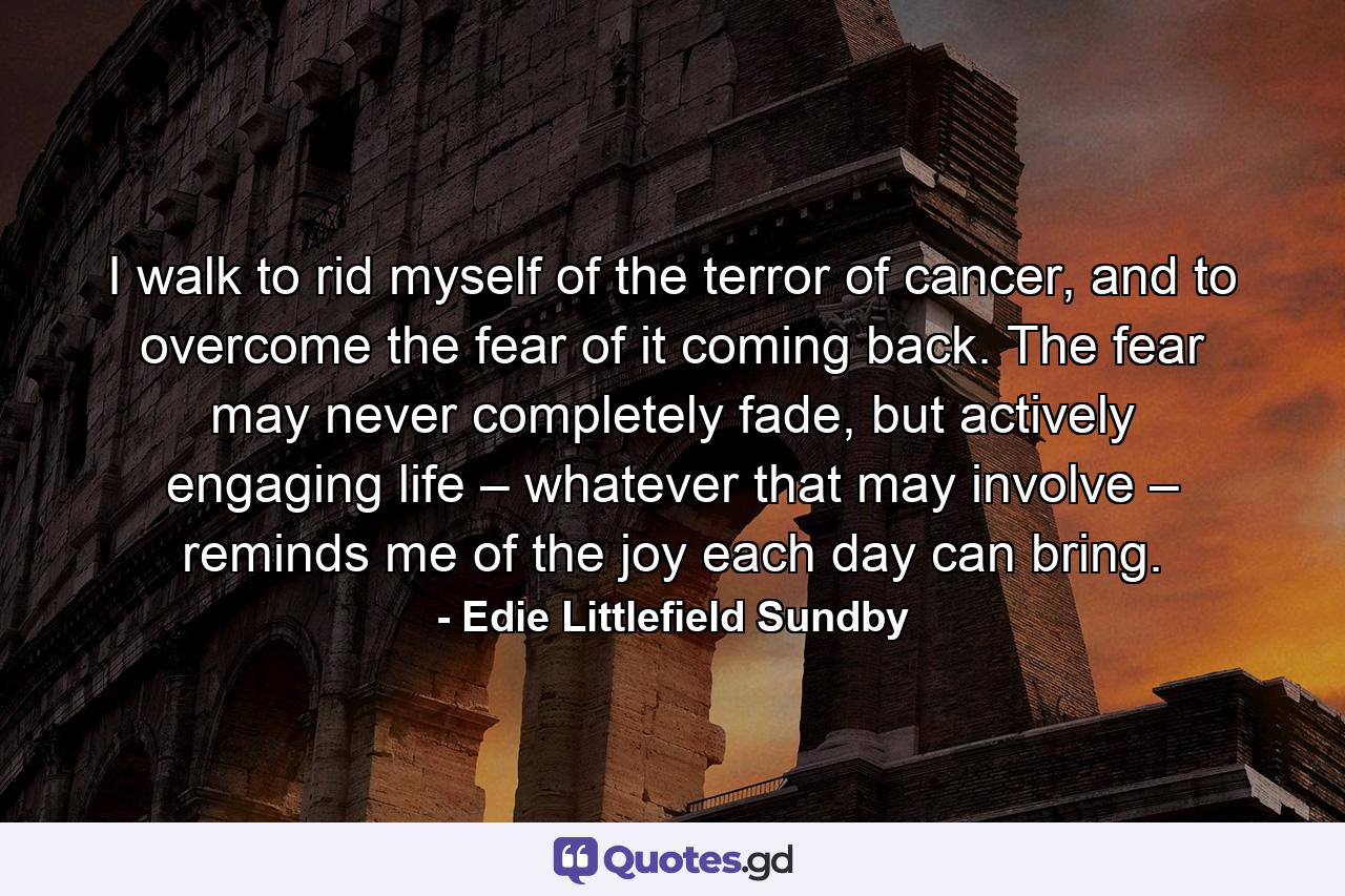 I walk to rid myself of the terror of cancer, and to overcome the fear of it coming back. The fear may never completely fade, but actively engaging life – whatever that may involve – reminds me of the joy each day can bring. - Quote by Edie Littlefield Sundby