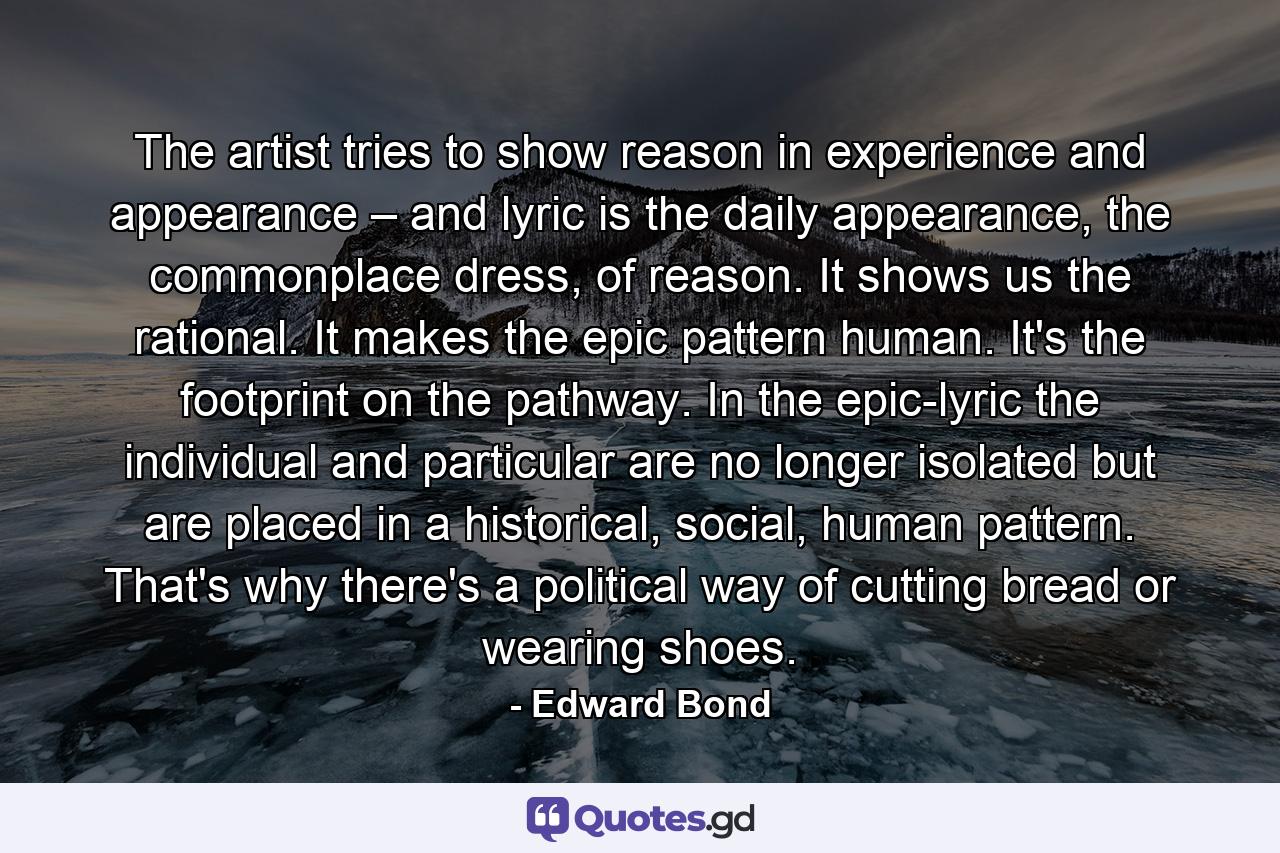 The artist tries to show reason in experience and appearance – and lyric is the daily appearance, the commonplace dress, of reason. It shows us the rational. It makes the epic pattern human. It's the footprint on the pathway. In the epic-lyric the individual and particular are no longer isolated but are placed in a historical, social, human pattern. That's why there's a political way of cutting bread or wearing shoes. - Quote by Edward Bond