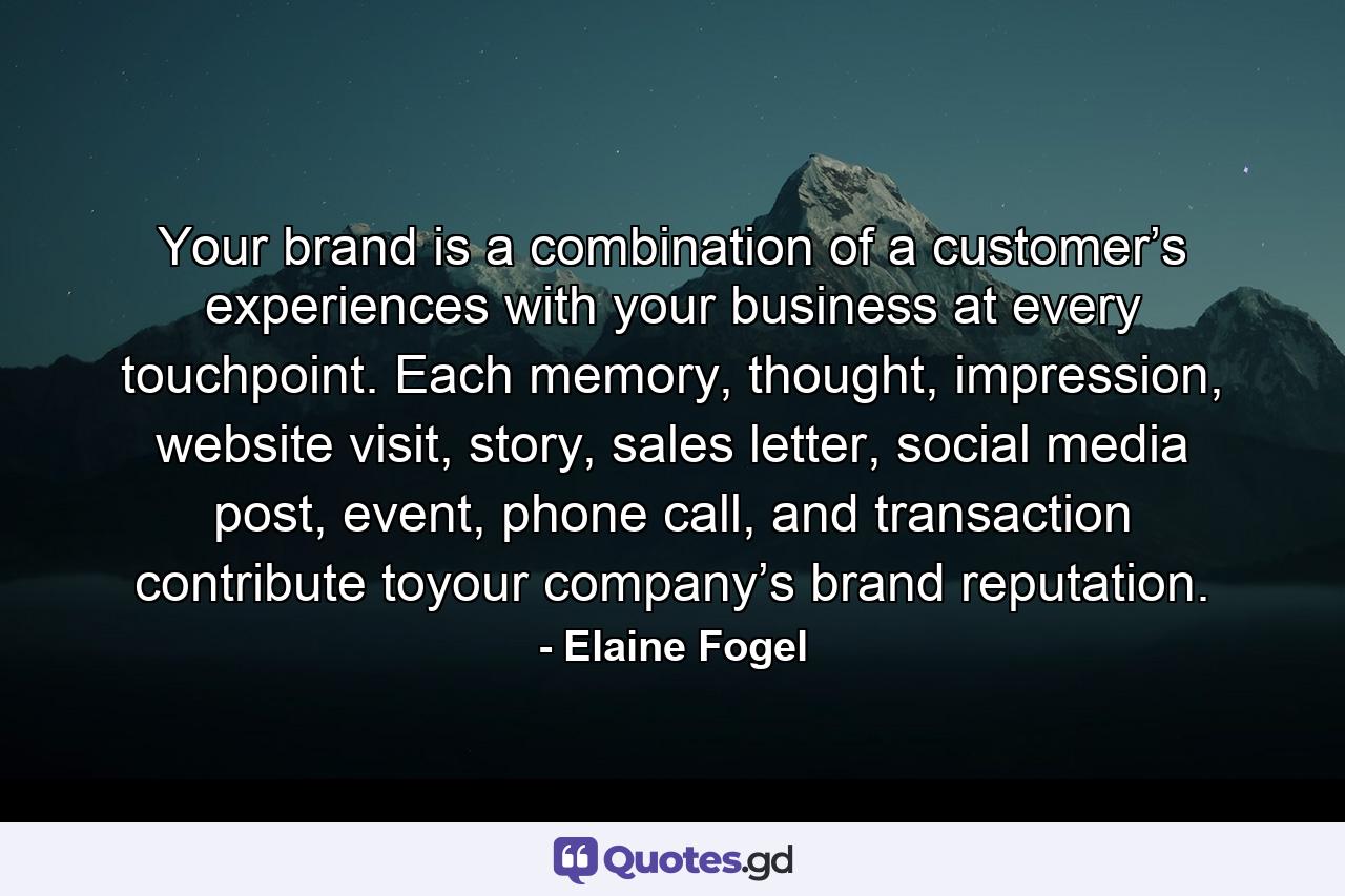 Your brand is a combination of a customer’s experiences with your business at every touchpoint. Each memory, thought, impression, website visit, story, sales letter, social media post, event, phone call, and transaction contribute toyour company’s brand reputation. - Quote by Elaine Fogel