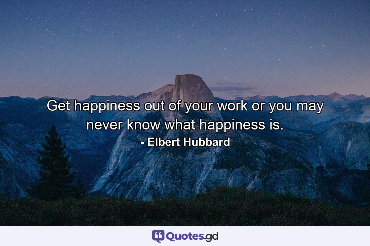 Get happiness out of your work or you may never know what happiness is. - Quote by Elbert Hubbard