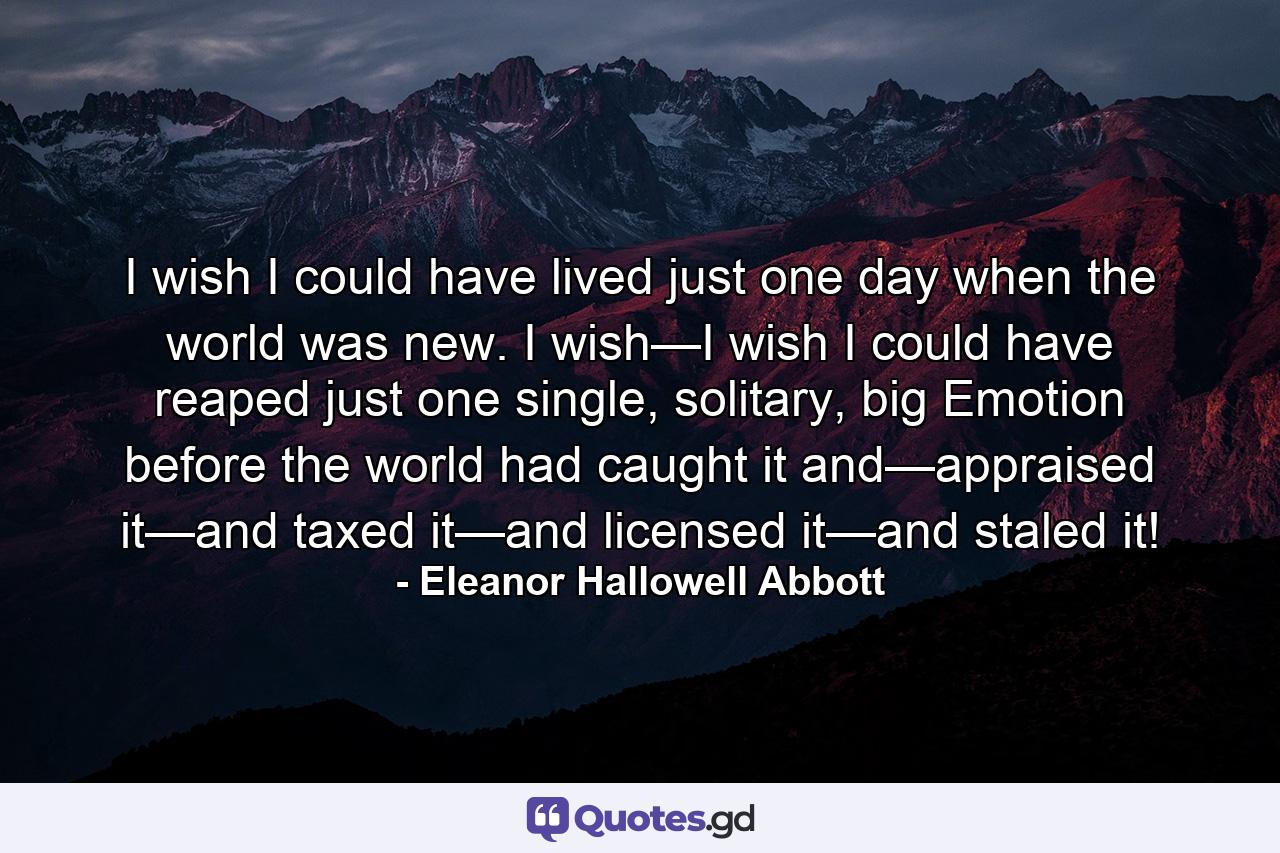 I wish I could have lived just one day when the world was new. I wish—I wish I could have reaped just one single, solitary, big Emotion before the world had caught it and—appraised it—and taxed it—and licensed it—and staled it! - Quote by Eleanor Hallowell Abbott