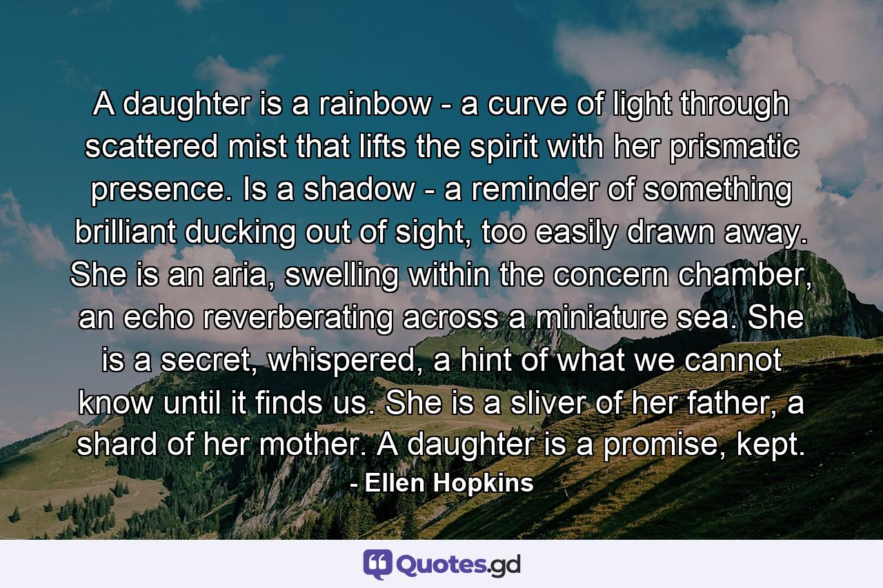 A daughter is a rainbow - a curve of light through scattered mist that lifts the spirit with her prismatic presence. Is a shadow - a reminder of something brilliant ducking out of sight, too easily drawn away. She is an aria, swelling within the concern chamber, an echo reverberating across a miniature sea. She is a secret, whispered, a hint of what we cannot know until it finds us. She is a sliver of her father, a shard of her mother. A daughter is a promise, kept. - Quote by Ellen Hopkins