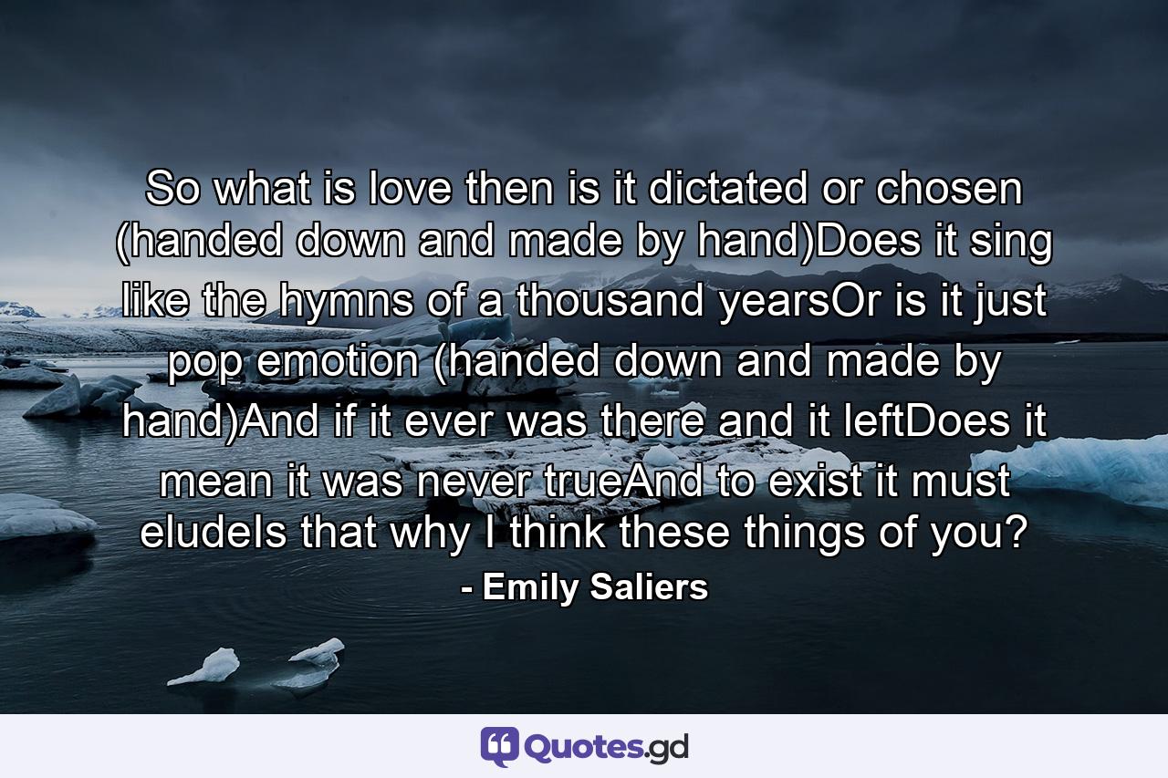 So what is love then is it dictated or chosen (handed down and made by hand)Does it sing like the hymns of a thousand yearsOr is it just pop emotion (handed down and made by hand)And if it ever was there and it leftDoes it mean it was never trueAnd to exist it must eludeIs that why I think these things of you? - Quote by Emily Saliers