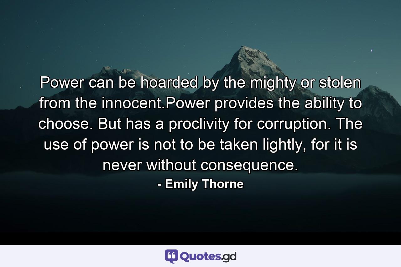 Power can be hoarded by the mighty or stolen from the innocent.Power provides the ability to choose. But has a proclivity for corruption. The use of power is not to be taken lightly, for it is never without consequence. - Quote by Emily Thorne