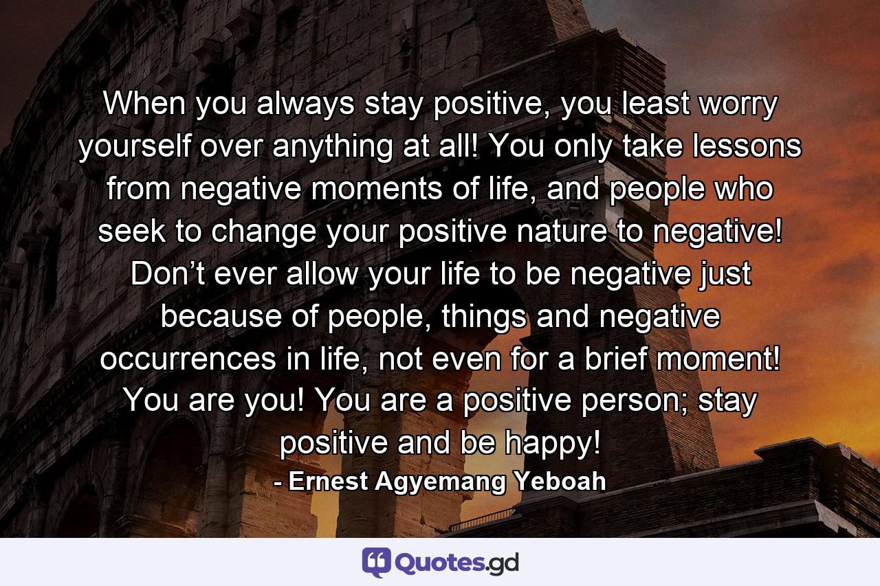 When you always stay positive, you least worry yourself over anything at all! You only take lessons from negative moments of life, and people who seek to change your positive nature to negative! Don’t ever allow your life to be negative just because of people, things and negative occurrences in life, not even for a brief moment! You are you! You are a positive person; stay positive and be happy! - Quote by Ernest Agyemang Yeboah