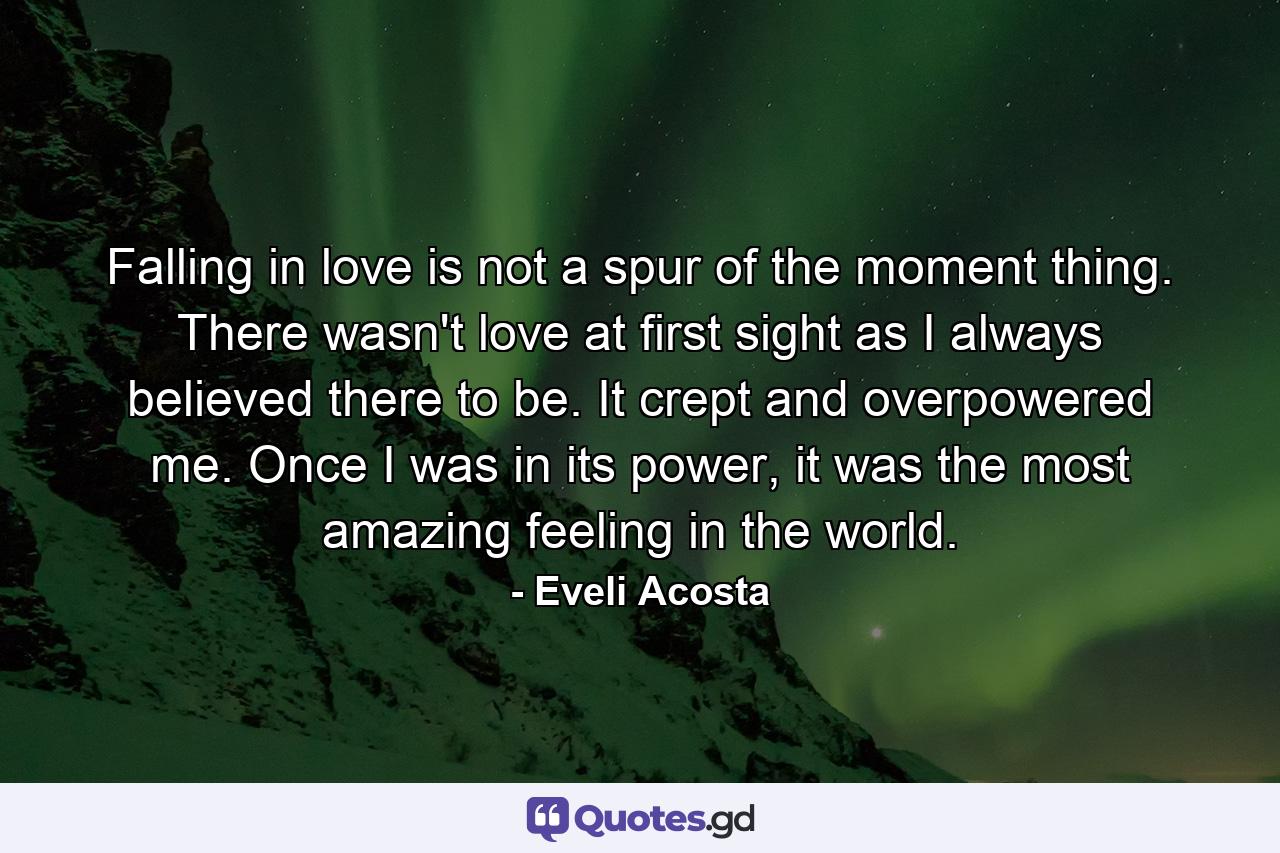 Falling in love is not a spur of the moment thing. There wasn't love at first sight as I always believed there to be. It crept and overpowered me. Once I was in its power, it was the most amazing feeling in the world. - Quote by Eveli Acosta