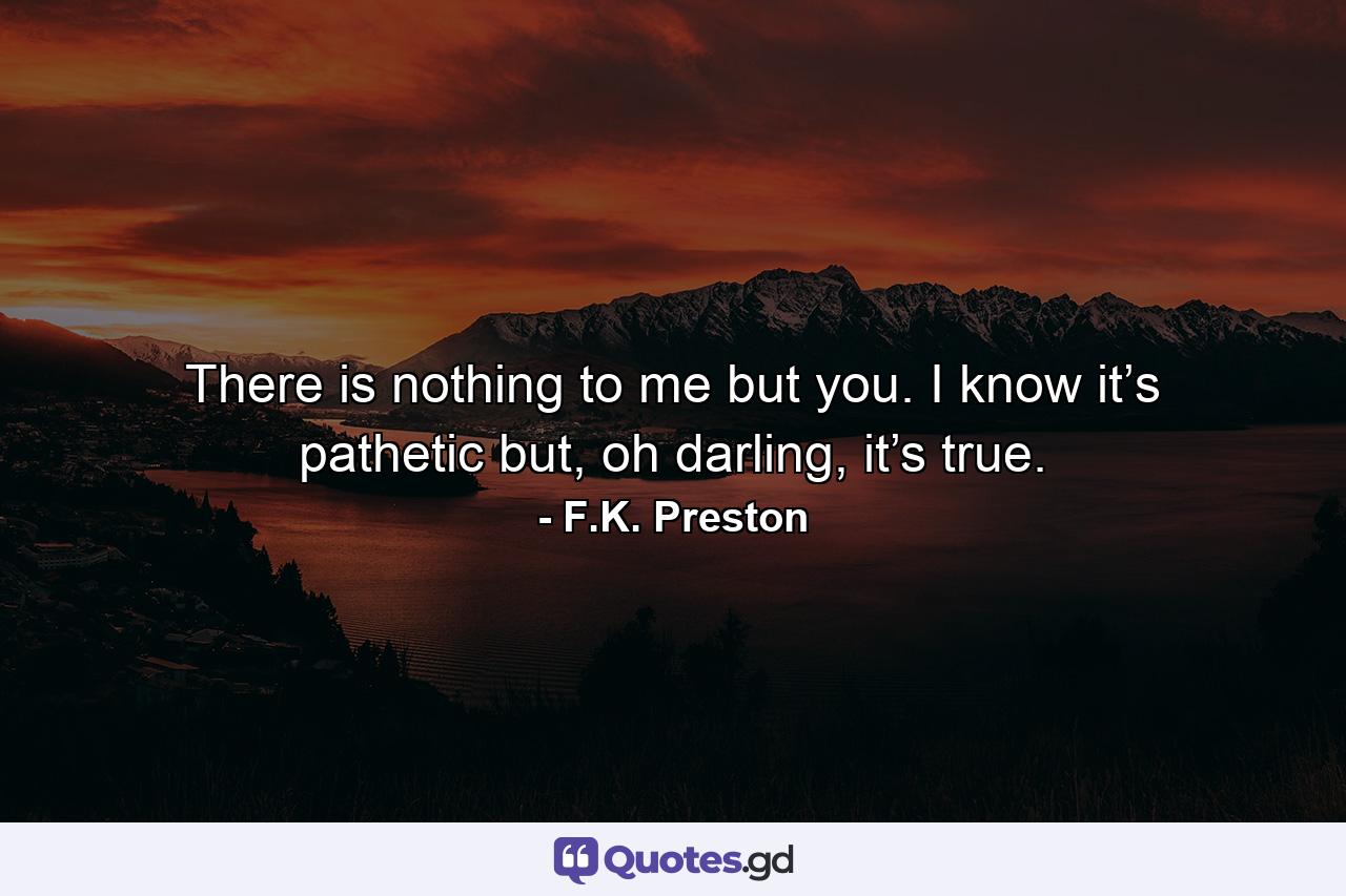 There is nothing to me but you. I know it’s pathetic but, oh darling, it’s true. - Quote by F.K. Preston