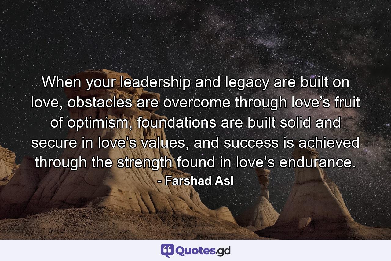 When your leadership and legacy are built on love, obstacles are overcome through love’s fruit of optimism, foundations are built solid and secure in love’s values, and success is achieved through the strength found in love’s endurance. - Quote by Farshad Asl