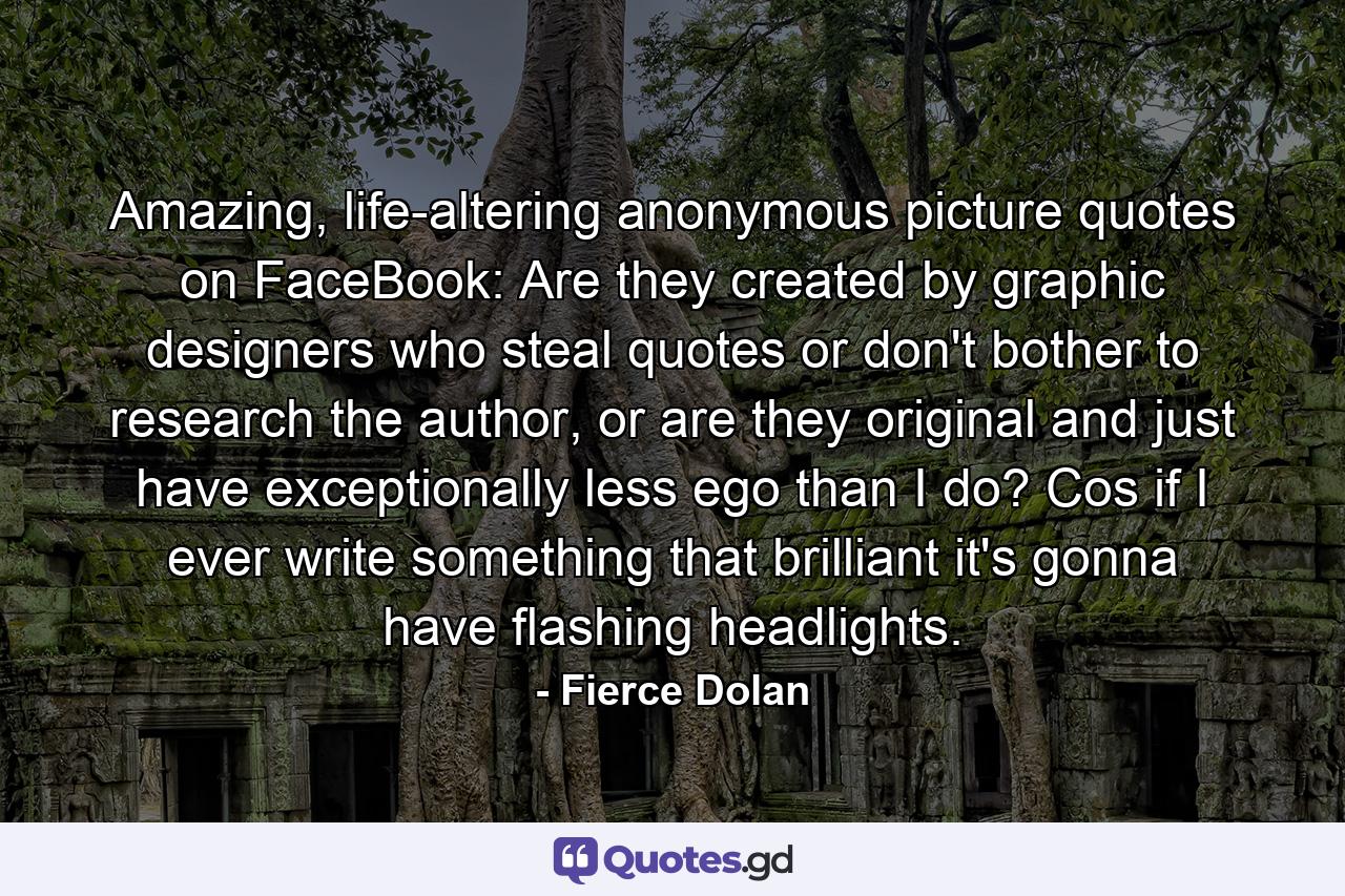 Amazing, life-altering anonymous picture quotes on FaceBook: Are they created by graphic designers who steal quotes or don't bother to research the author, or are they original and just have exceptionally less ego than I do? Cos if I ever write something that brilliant it's gonna have flashing headlights. - Quote by Fierce Dolan