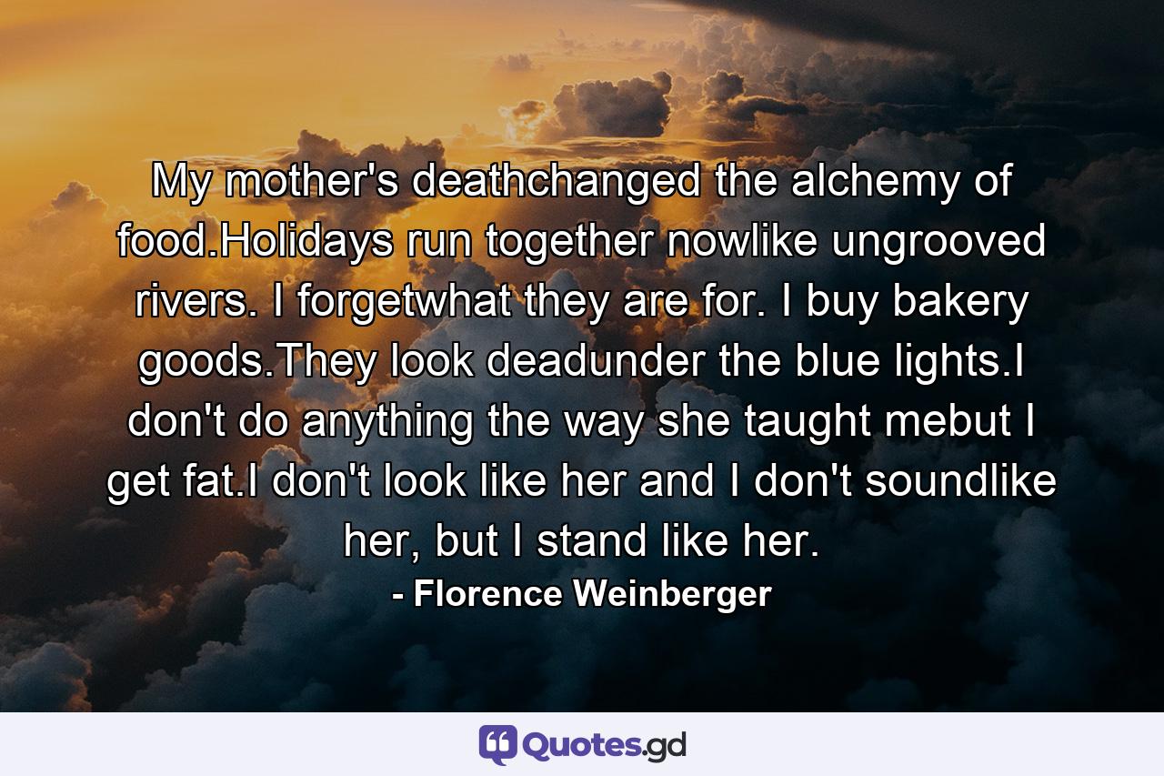 My mother's deathchanged the alchemy of food.Holidays run together nowlike ungrooved rivers. I forgetwhat they are for. I buy bakery goods.They look deadunder the blue lights.I don't do anything the way she taught mebut I get fat.I don't look like her and I don't soundlike her, but I stand like her. - Quote by Florence Weinberger