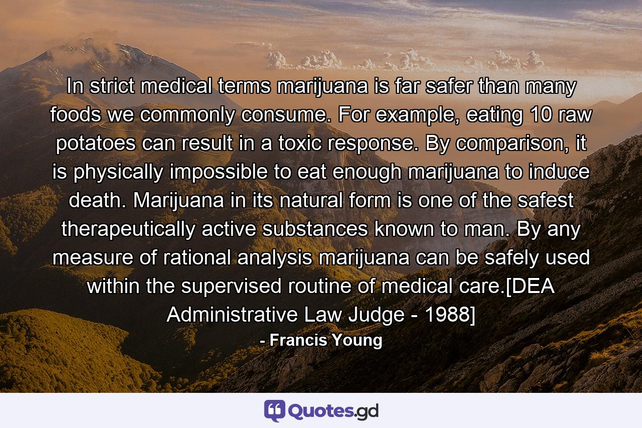 In strict medical terms marijuana is far safer than many foods we commonly consume. For example, eating 10 raw potatoes can result in a toxic response. By comparison, it is physically impossible to eat enough marijuana to induce death. Marijuana in its natural form is one of the safest therapeutically active substances known to man. By any measure of rational analysis marijuana can be safely used within the supervised routine of medical care.[DEA Administrative Law Judge - 1988] - Quote by Francis Young