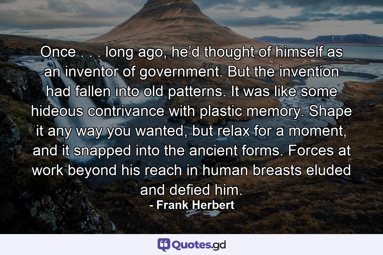 Once . . . long ago, he’d thought of himself as an inventor of government. But the invention had fallen into old patterns. It was like some hideous contrivance with plastic memory. Shape it any way you wanted, but relax for a moment, and it snapped into the ancient forms. Forces at work beyond his reach in human breasts eluded and defied him. - Quote by Frank Herbert