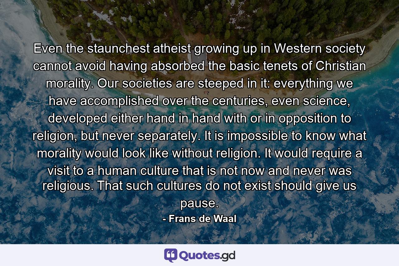 Even the staunchest atheist growing up in Western society cannot avoid having absorbed the basic tenets of Christian morality. Our societies are steeped in it: everything we have accomplished over the centuries, even science, developed either hand in hand with or in opposition to religion, but never separately. It is impossible to know what morality would look like without religion. It would require a visit to a human culture that is not now and never was religious. That such cultures do not exist should give us pause. - Quote by Frans de Waal