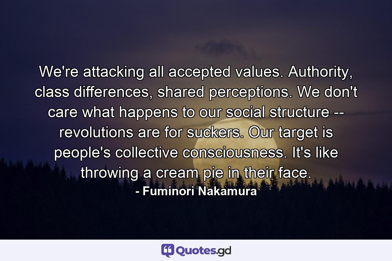 We're attacking all accepted values. Authority, class differences, shared perceptions. We don't care what happens to our social structure -- revolutions are for suckers. Our target is people's collective consciousness. It's like throwing a cream pie in their face. - Quote by Fuminori Nakamura