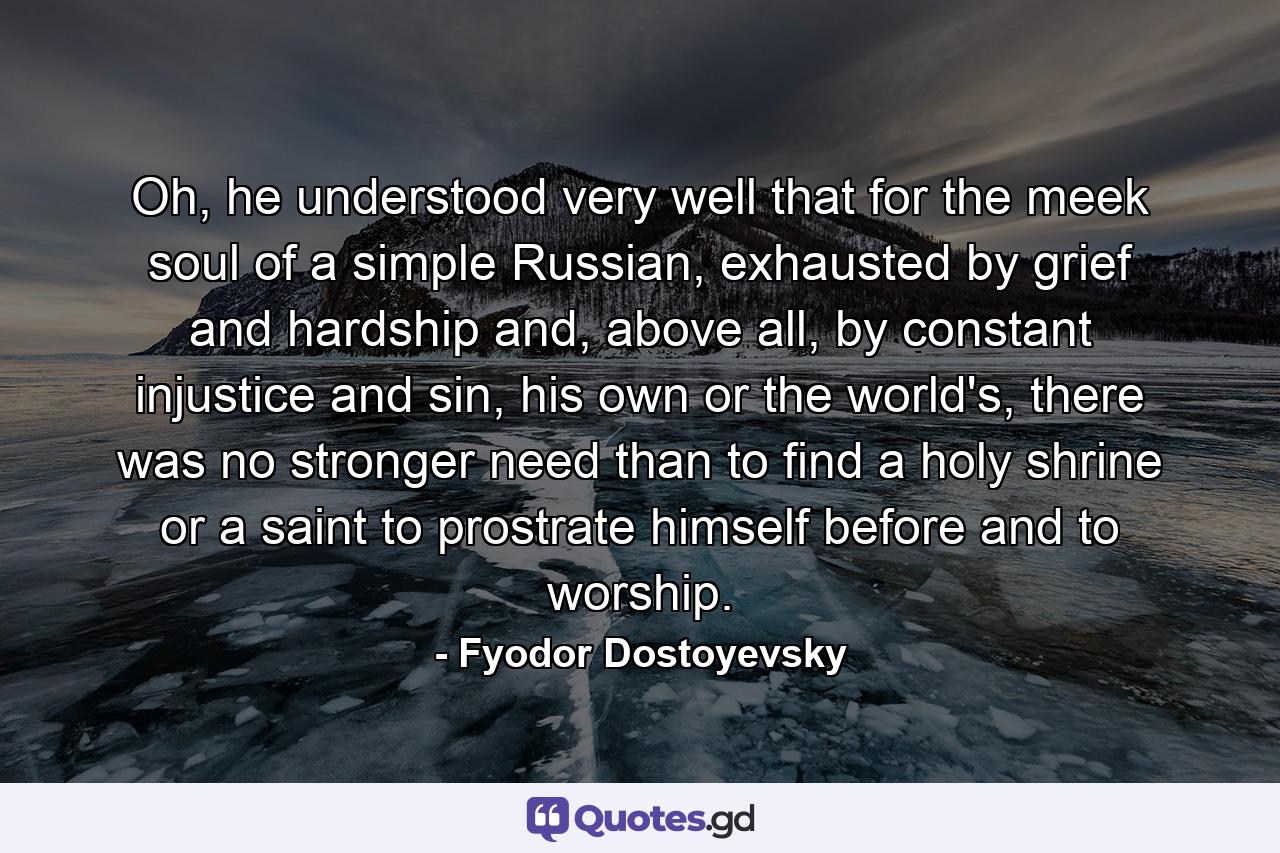 Oh, he understood very well that for the meek soul of a simple Russian, exhausted by grief and hardship and, above all, by constant injustice and sin, his own or the world's, there was no stronger need than to find a holy shrine or a saint to prostrate himself before and to worship. - Quote by Fyodor Dostoyevsky