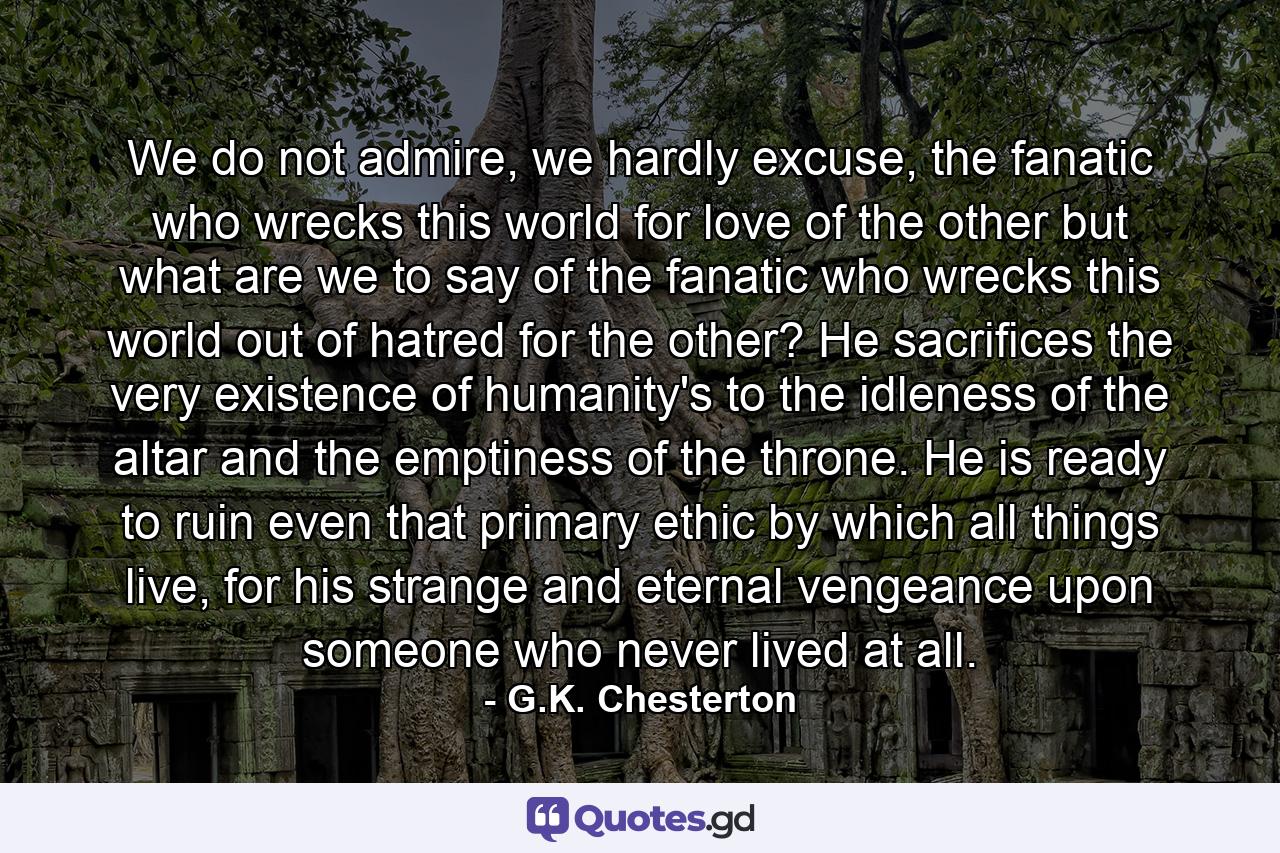 We do not admire, we hardly excuse, the fanatic who wrecks this world for love of the other but what are we to say of the fanatic who wrecks this world out of hatred for the other? He sacrifices the very existence of humanity's to the idleness of the altar and the emptiness of the throne. He is ready to ruin even that primary ethic by which all things live, for his strange and eternal vengeance upon someone who never lived at all. - Quote by G.K. Chesterton