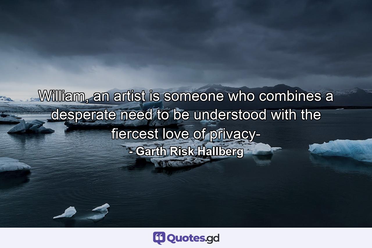 William, an artist is someone who combines a desperate need to be understood with the fiercest love of privacy- - Quote by Garth Risk Hallberg