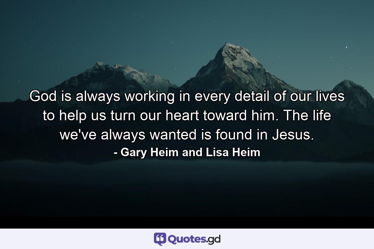 God is always working in every detail of our lives to help us turn our heart toward him. The life we've always wanted is found in Jesus. - Quote by Gary Heim and Lisa Heim