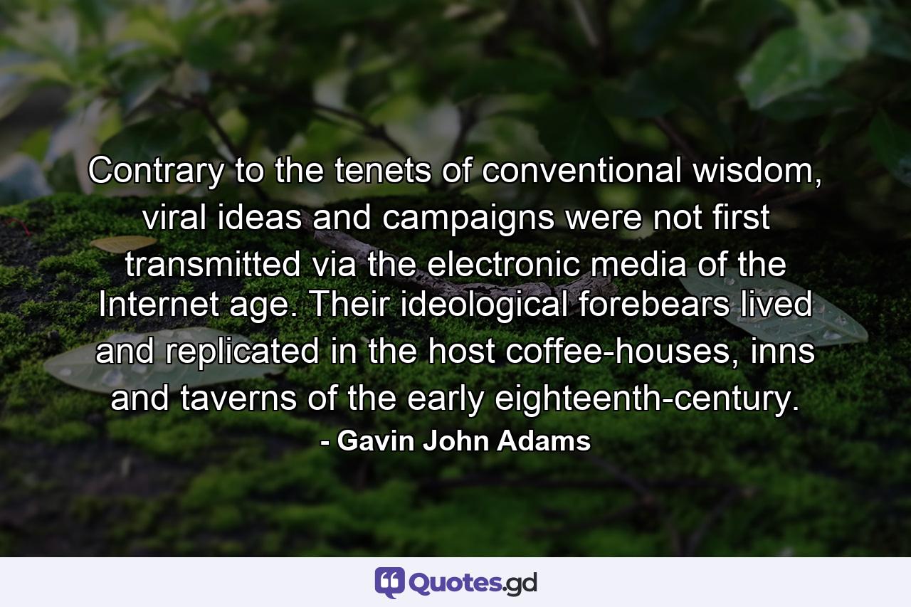 Contrary to the tenets of conventional wisdom, viral ideas and campaigns were not first transmitted via the electronic media of the Internet age. Their ideological forebears lived and replicated in the host coffee-houses, inns and taverns of the early eighteenth-century. - Quote by Gavin John Adams