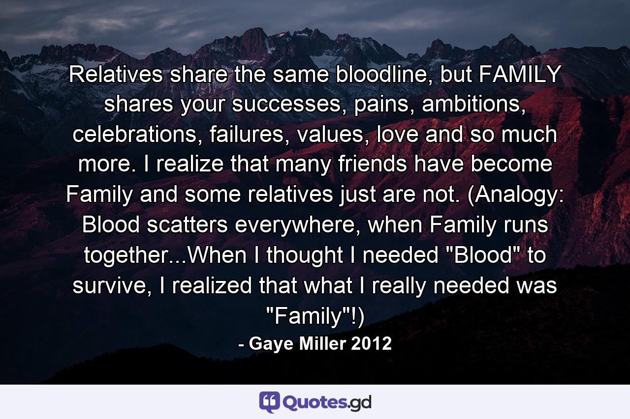 Relatives share the same bloodline, but FAMILY shares your successes, pains, ambitions, celebrations, failures, values, love and so much more. I realize that many friends have become Family and some relatives just are not. (Analogy: Blood scatters everywhere, when Family runs together...When I thought I needed 