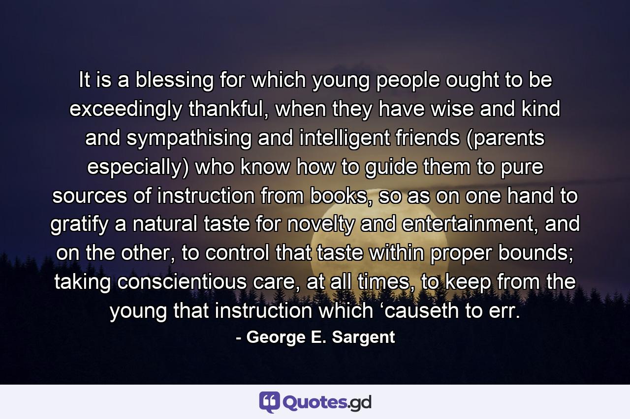 It is a blessing for which young people ought to be exceedingly thankful, when they have wise and kind and sympathising and intelligent friends (parents especially) who know how to guide them to pure sources of instruction from books, so as on one hand to gratify a natural taste for novelty and entertainment, and on the other, to control that taste within proper bounds; taking conscientious care, at all times, to keep from the young that instruction which ‘causeth to err. - Quote by George E. Sargent