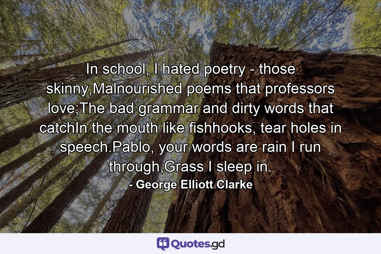 In school, I hated poetry - those skinny,Malnourished poems that professors love;The bad grammar and dirty words that catchIn the mouth like fishhooks, tear holes in speech.Pablo, your words are rain I run through,Grass I sleep in. - Quote by George Elliott Clarke