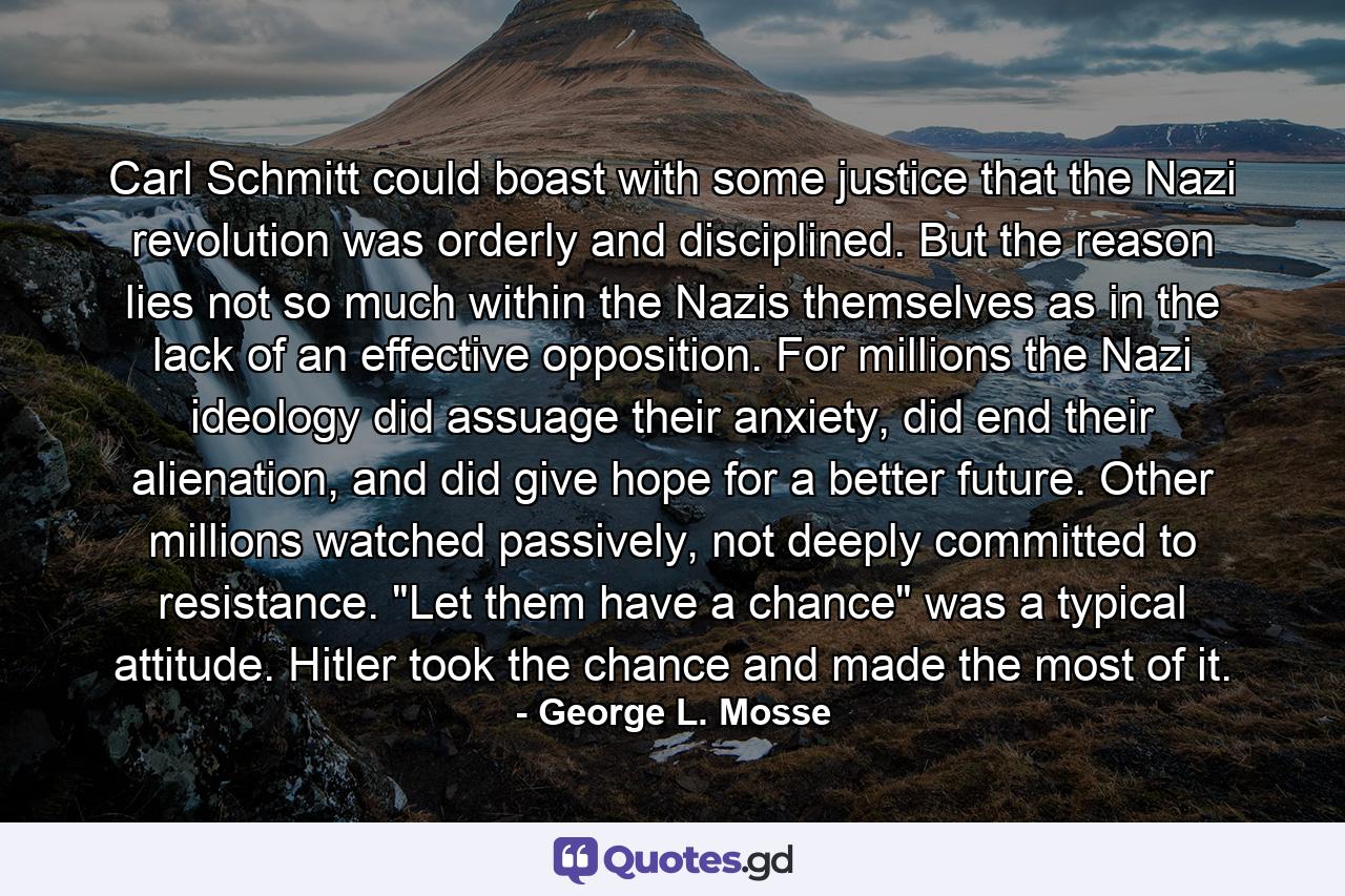 Carl Schmitt could boast with some justice that the Nazi revolution was orderly and disciplined. But the reason lies not so much within the Nazis themselves as in the lack of an effective opposition. For millions the Nazi ideology did assuage their anxiety, did end their alienation, and did give hope for a better future. Other millions watched passively, not deeply committed to resistance. 