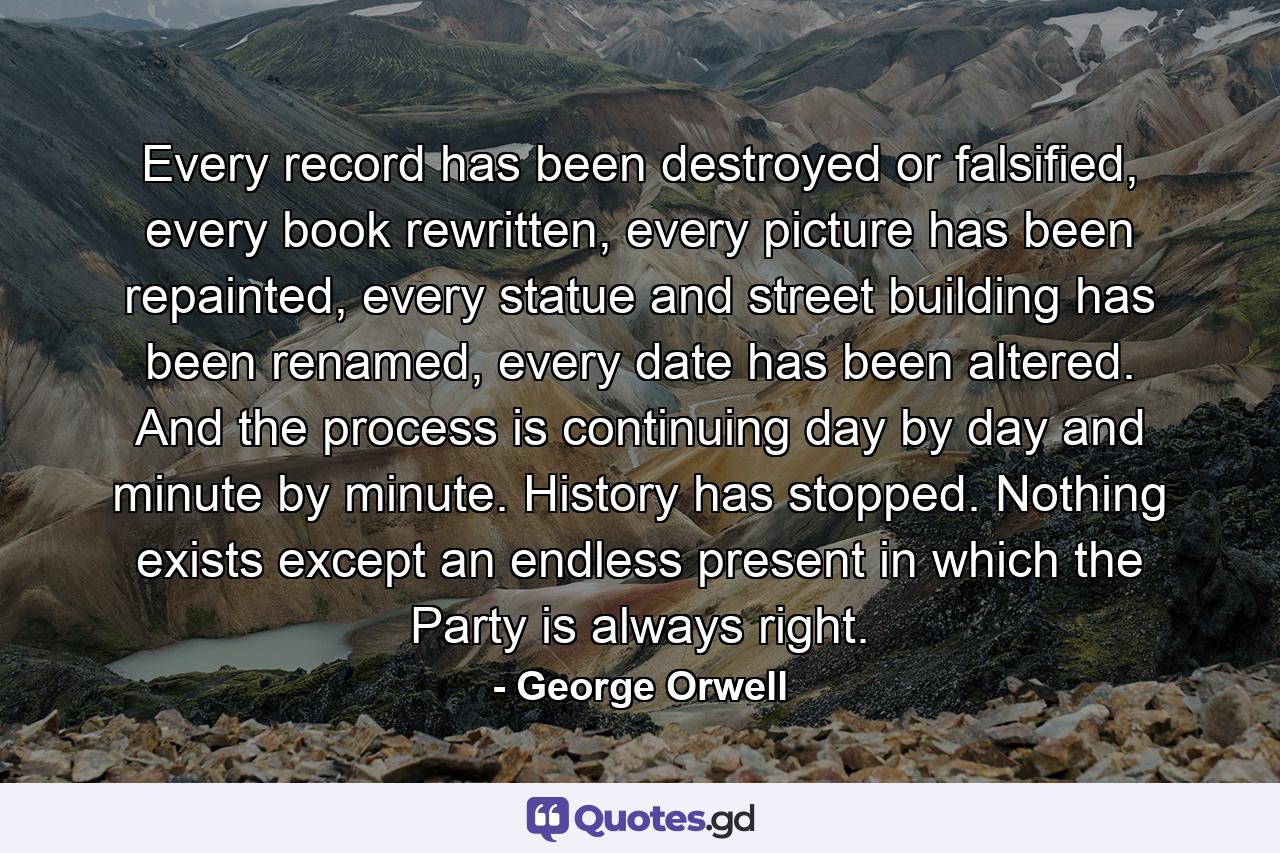 Every record has been destroyed or falsified, every book rewritten, every picture has been repainted, every statue and street building has been renamed, every date has been altered. And the process is continuing day by day and minute by minute. History has stopped. Nothing exists except an endless present in which the Party is always right. - Quote by George Orwell