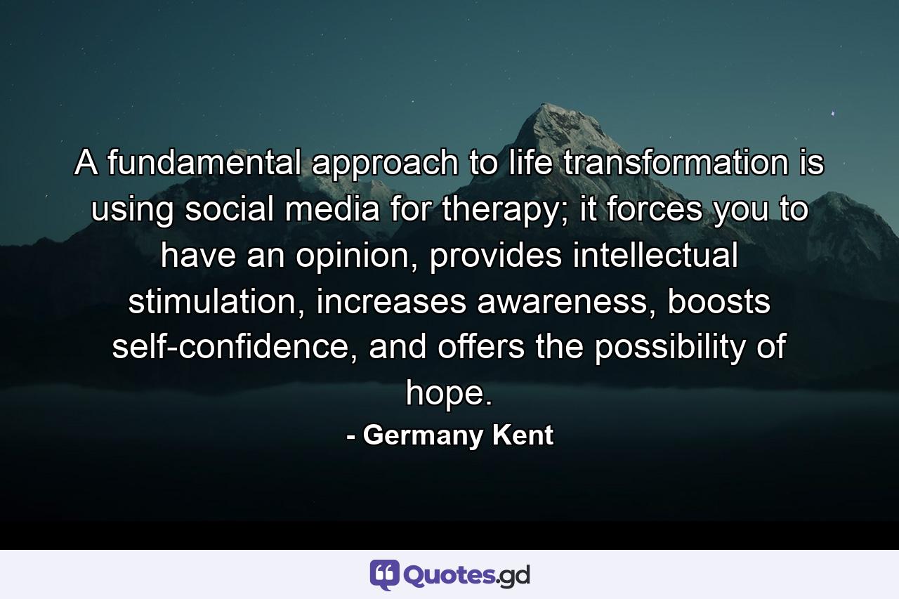 A fundamental approach to life transformation is using social media for therapy; it forces you to have an opinion, provides intellectual stimulation, increases awareness, boosts self-confidence, and offers the possibility of hope. - Quote by Germany Kent