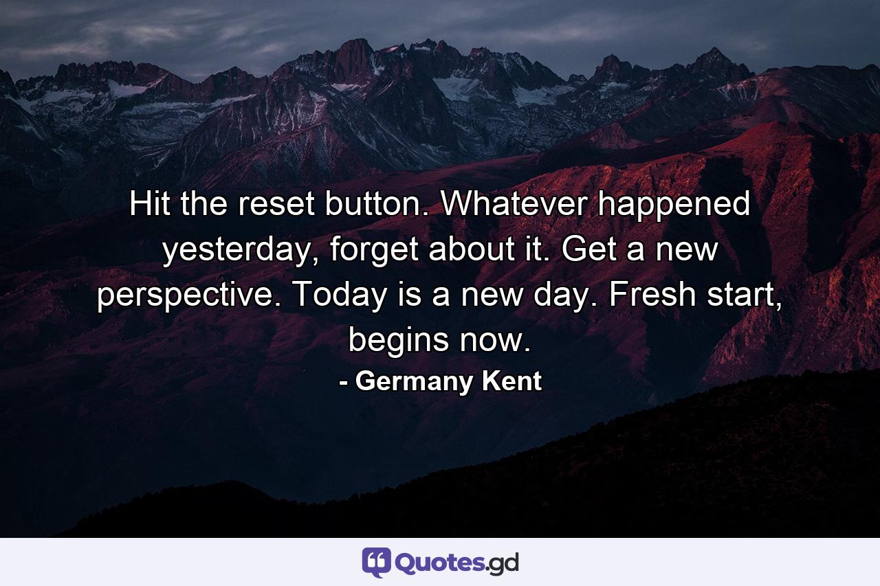 Hit the reset button. Whatever happened yesterday, forget about it. Get a new perspective. Today is a new day. Fresh start, begins now. - Quote by Germany Kent