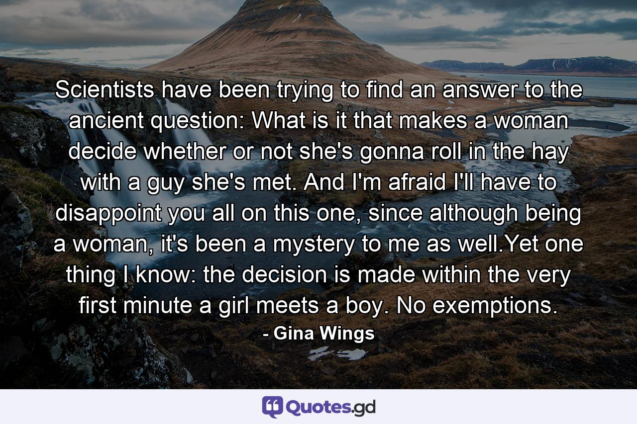 Scientists have been trying to find an answer to the ancient question: What is it that makes a woman decide whether or not she's gonna roll in the hay with a guy she's met. And I'm afraid I'll have to disappoint you all on this one, since although being a woman, it's been a mystery to me as well.Yet one thing I know: the decision is made within the very first minute a girl meets a boy. No exemptions. - Quote by Gina Wings