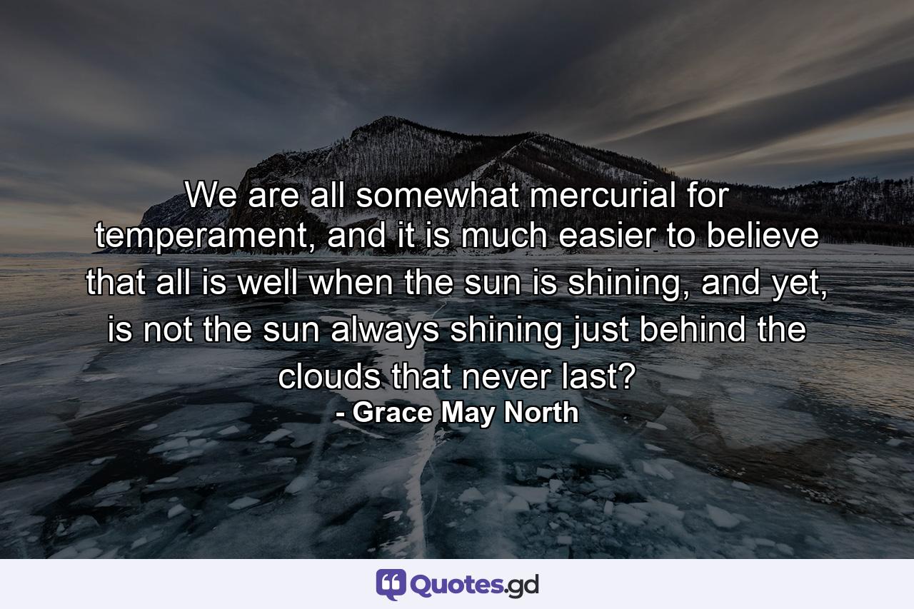 We are all somewhat mercurial for temperament, and it is much easier to believe that all is well when the sun is shining, and yet, is not the sun always shining just behind the clouds that never last? - Quote by Grace May North
