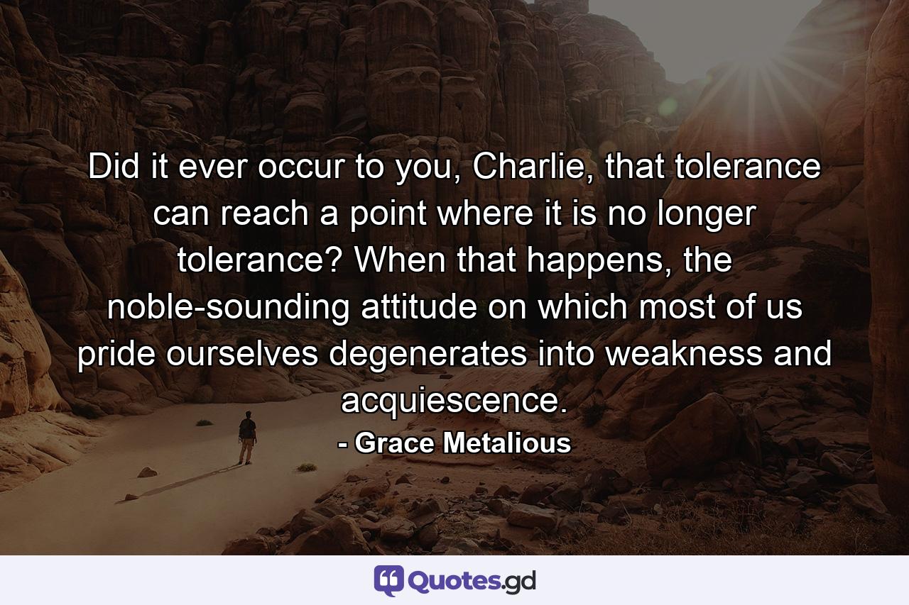 Did it ever occur to you, Charlie, that tolerance can reach a point where it is no longer tolerance? When that happens, the noble-sounding attitude on which most of us pride ourselves degenerates into weakness and acquiescence. - Quote by Grace Metalious