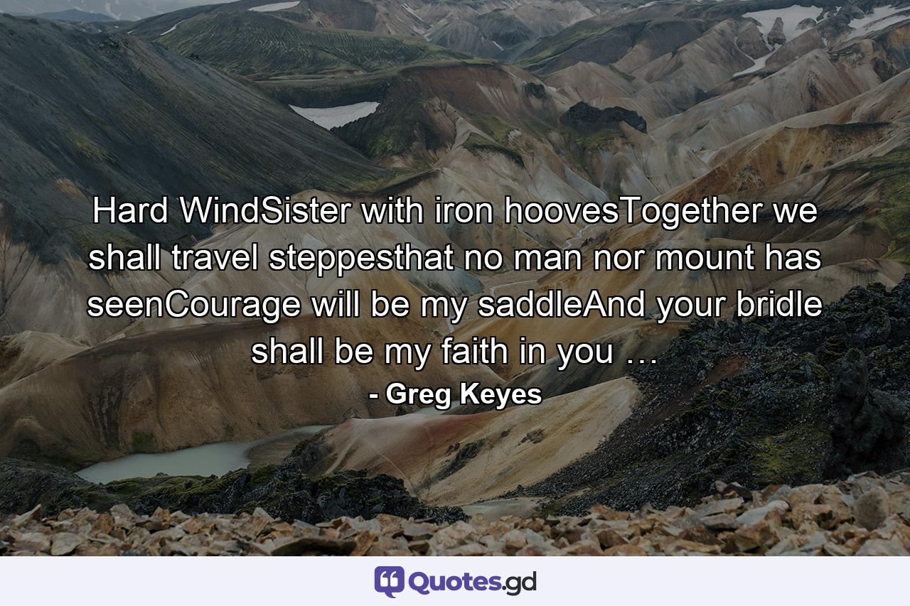 Hard WindSister with iron hoovesTogether we shall travel steppesthat no man nor mount has seenCourage will be my saddleAnd your bridle shall be my faith in you … - Quote by Greg Keyes