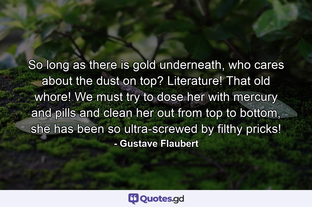 So long as there is gold underneath, who cares about the dust on top? Literature! That old whore! We must try to dose her with mercury and pills and clean her out from top to bottom, she has been so ultra-screwed by filthy pricks! - Quote by Gustave Flaubert