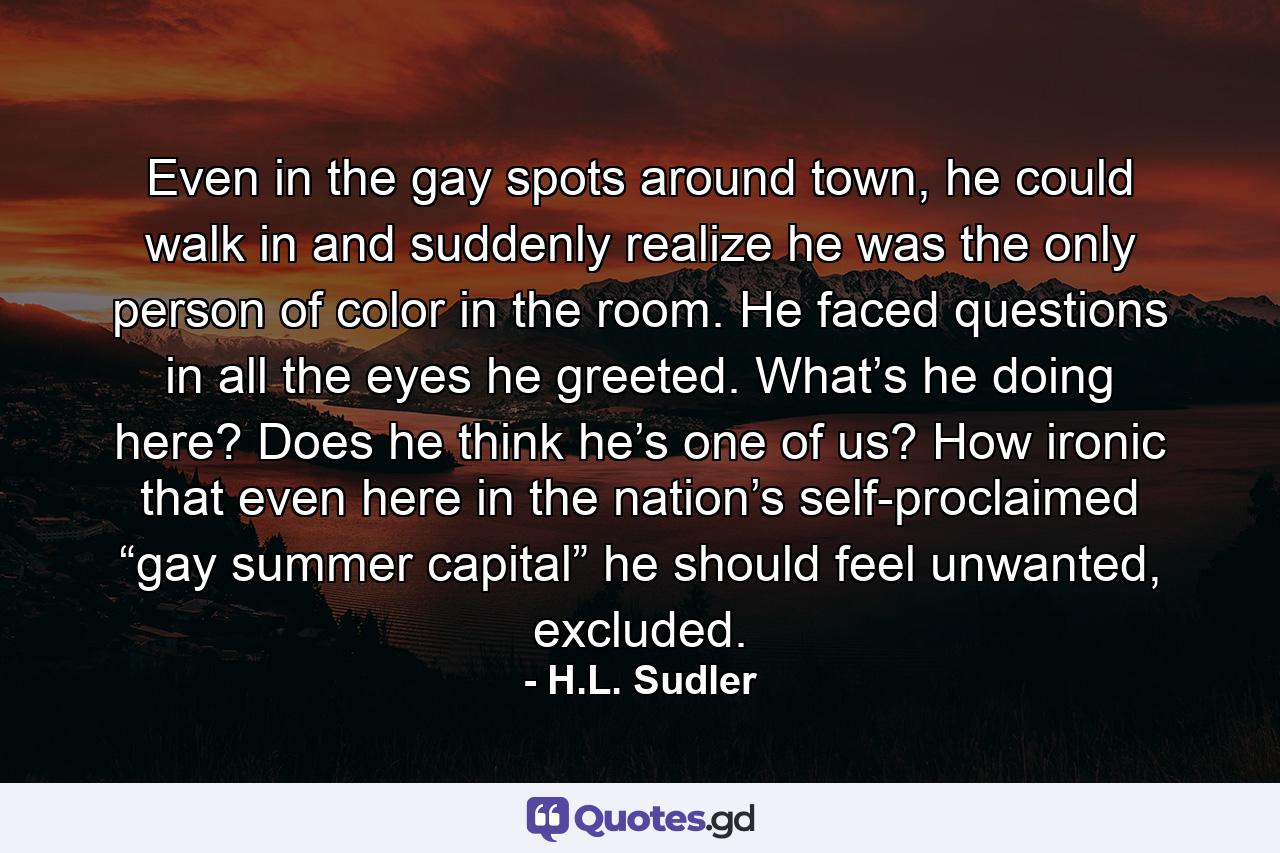 Even in the gay spots around town, he could walk in and suddenly realize he was the only person of color in the room. He faced questions in all the eyes he greeted. What’s he doing here? Does he think he’s one of us? How ironic that even here in the nation’s self-proclaimed “gay summer capital” he should feel unwanted, excluded. - Quote by H.L. Sudler