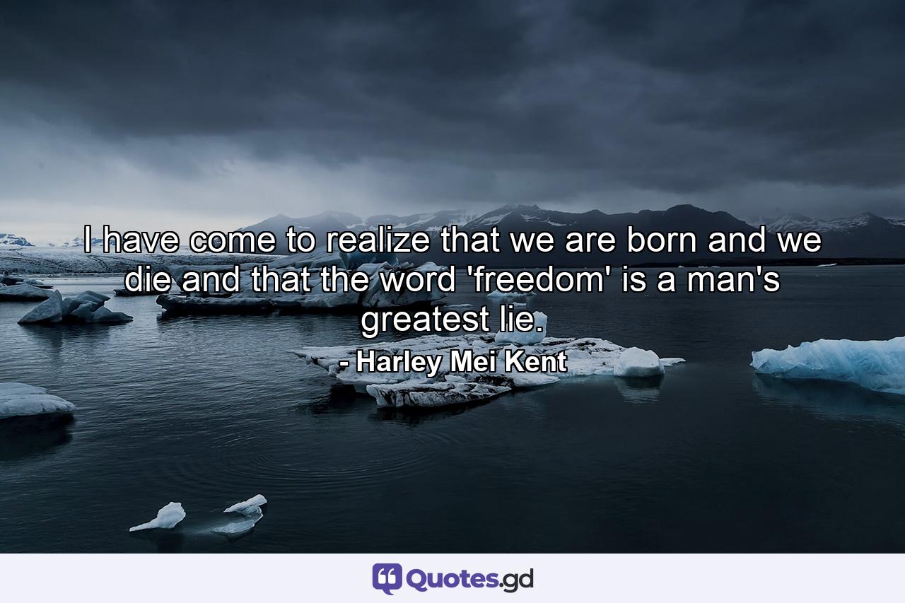 I have come to realize that we are born and we die and that the word 'freedom' is a man's greatest lie. - Quote by Harley Mei Kent