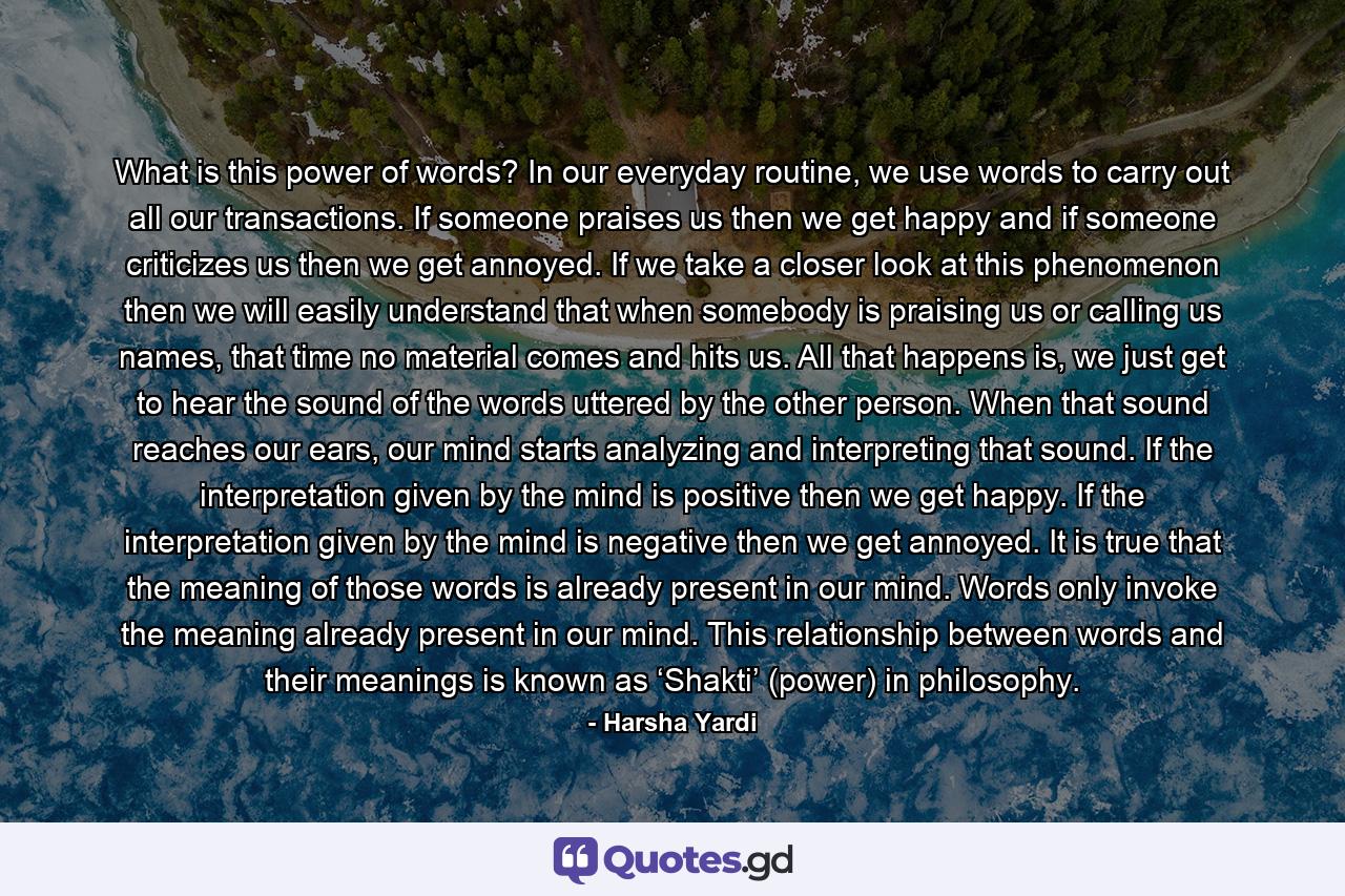 What is this power of words? In our everyday routine, we use words to carry out all our transactions. If someone praises us then we get happy and if someone criticizes us then we get annoyed. If we take a closer look at this phenomenon then we will easily understand that when somebody is praising us or calling us names, that time no material comes and hits us. All that happens is, we just get to hear the sound of the words uttered by the other person. When that sound reaches our ears, our mind starts analyzing and interpreting that sound. If the interpretation given by the mind is positive then we get happy. If the interpretation given by the mind is negative then we get annoyed. It is true that the meaning of those words is already present in our mind. Words only invoke the meaning already present in our mind. This relationship between words and their meanings is known as ‘Shakti’ (power) in philosophy. - Quote by Harsha Yardi