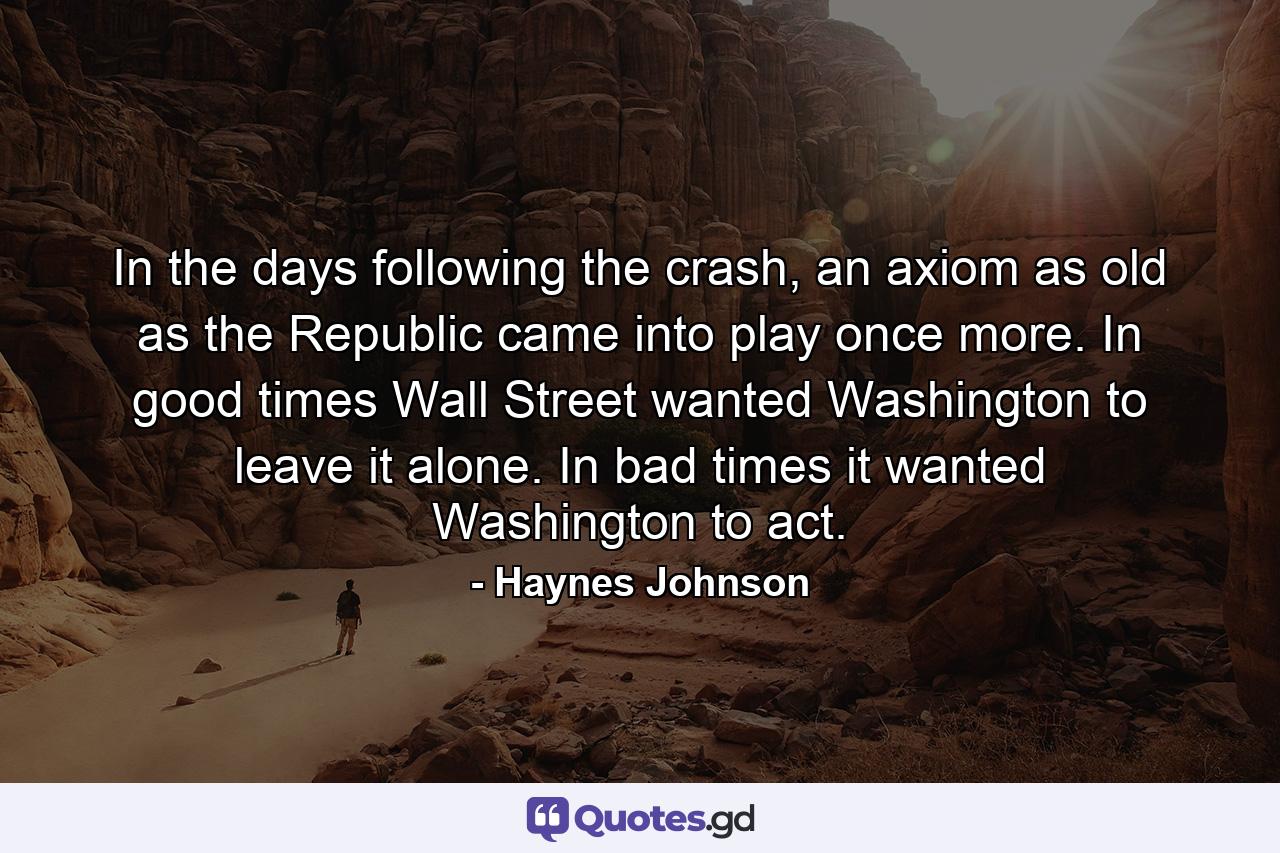 In the days following the crash, an axiom as old as the Republic came into play once more. In good times Wall Street wanted Washington to leave it alone. In bad times it wanted Washington to act. - Quote by Haynes Johnson