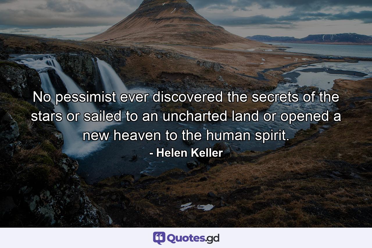 No pessimist ever discovered the secrets of the stars  or sailed to an uncharted land  or opened a new heaven to the human spirit. - Quote by Helen Keller