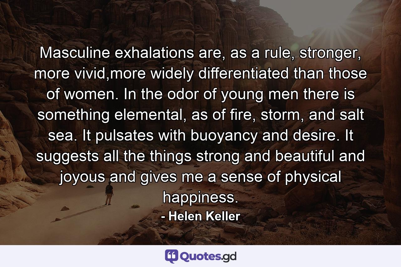 Masculine exhalations are, as a rule, stronger, more vivid,more widely differentiated than those of women. In the odor of young men there is something elemental, as of fire, storm, and salt sea. It pulsates with buoyancy and desire. It suggests all the things strong and beautiful and joyous and gives me a sense of physical happiness. - Quote by Helen Keller