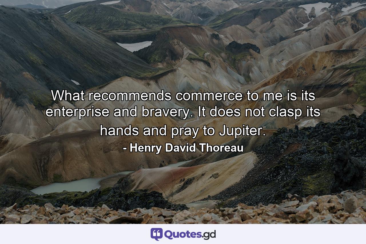 What recommends commerce to me is its enterprise and bravery. It does not clasp its hands and pray to Jupiter. - Quote by Henry David Thoreau