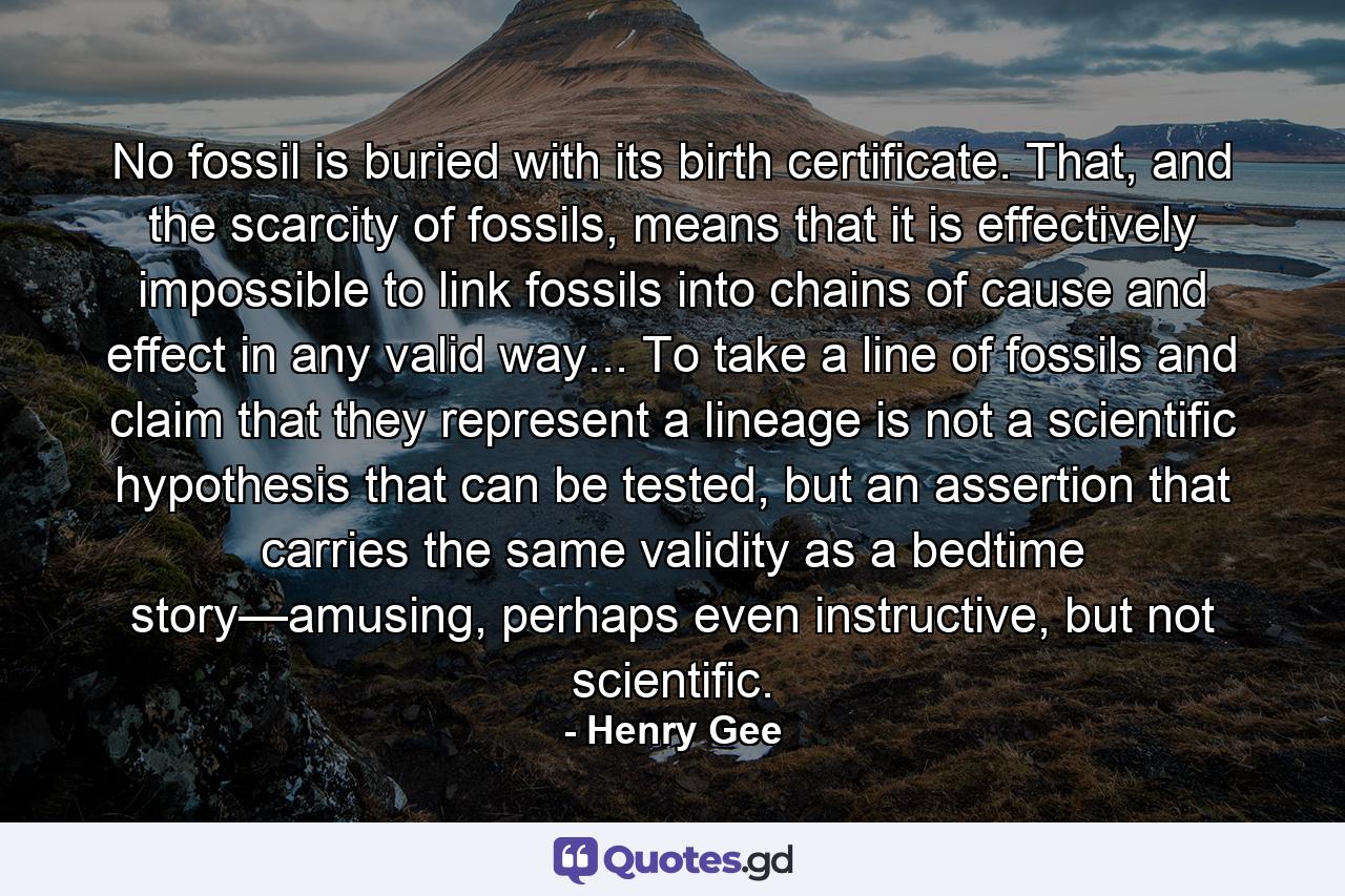 No fossil is buried with its birth certificate. That, and the scarcity of fossils, means that it is effectively impossible to link fossils into chains of cause and effect in any valid way... To take a line of fossils and claim that they represent a lineage is not a scientific hypothesis that can be tested, but an assertion that carries the same validity as a bedtime story—amusing, perhaps even instructive, but not scientific. - Quote by Henry Gee