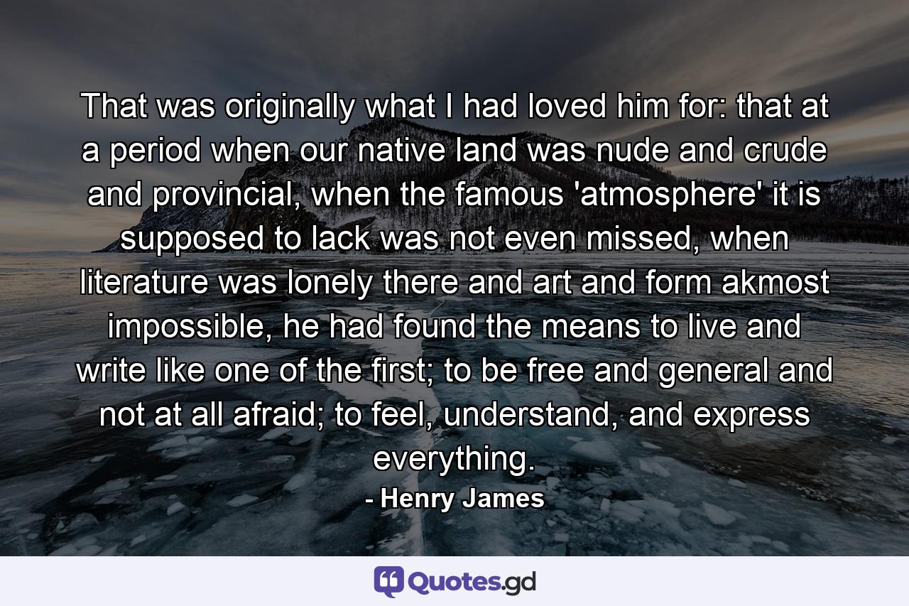 That was originally what I had loved him for: that at a period when our native land was nude and crude and provincial, when the famous 'atmosphere' it is supposed to lack was not even missed, when literature was lonely there and art and form akmost impossible, he had found the means to live and write like one of the first; to be free and general and not at all afraid; to feel, understand, and express everything. - Quote by Henry James