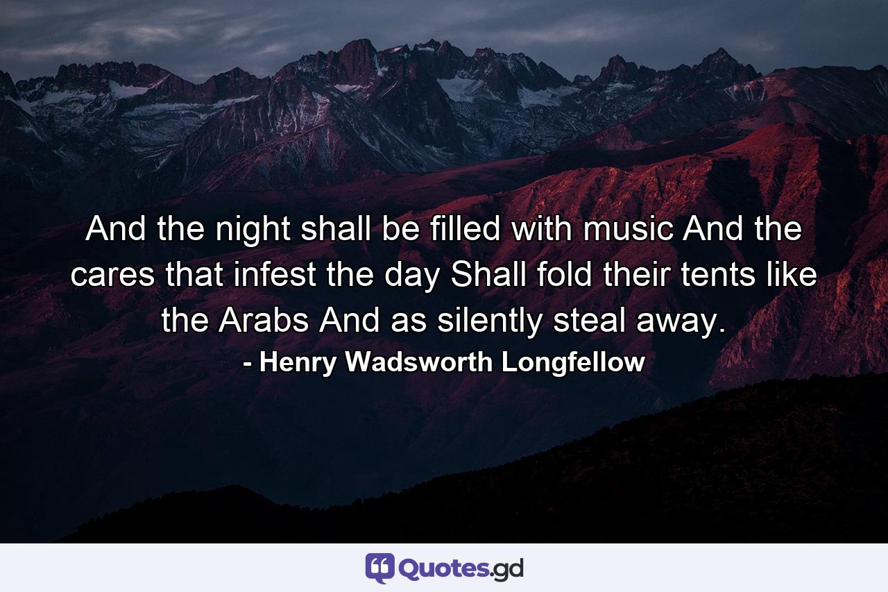 And the night shall be filled with music And the cares  that infest the day  Shall fold their tents  like the Arabs  And as silently steal away. - Quote by Henry Wadsworth Longfellow