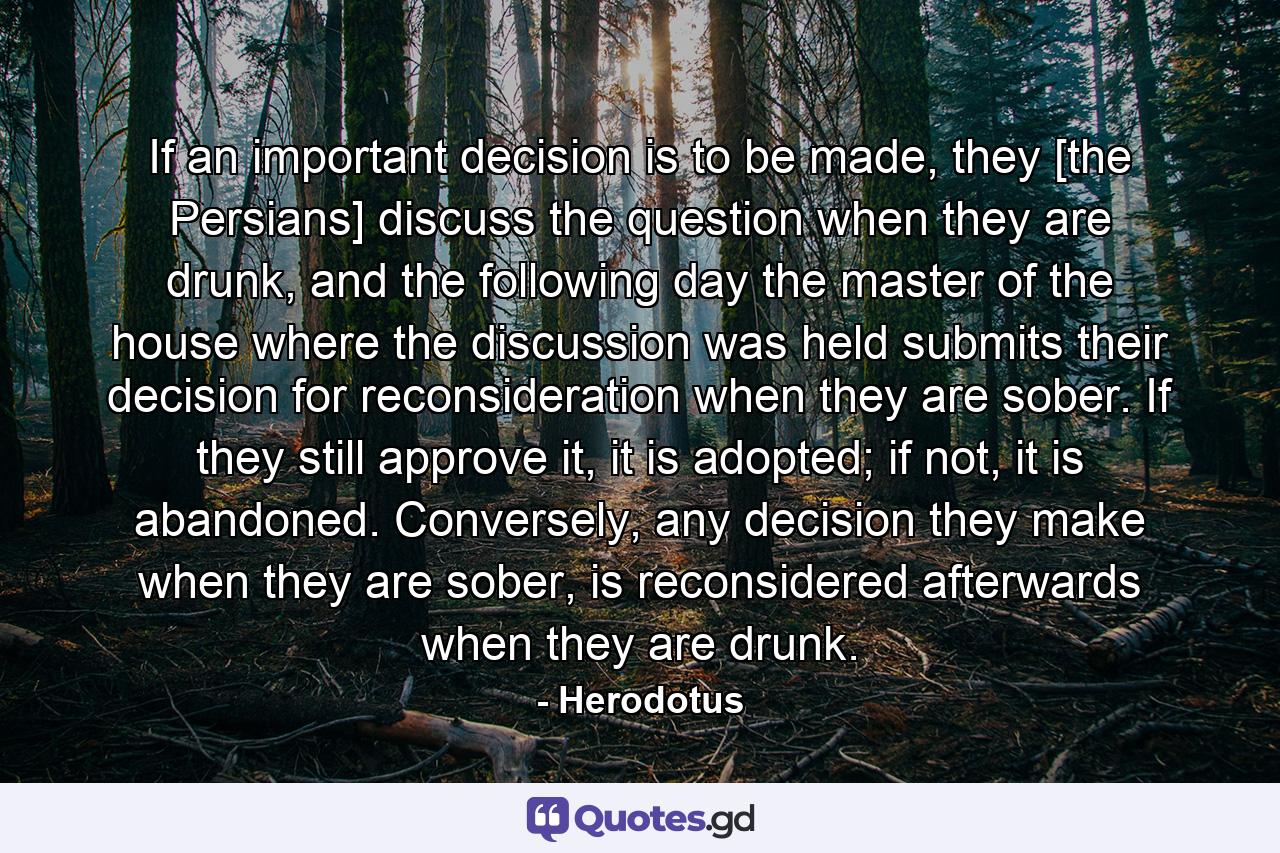 If an important decision is to be made, they [the Persians] discuss the question when they are drunk, and the following day the master of the house where the discussion was held submits their decision for reconsideration when they are sober. If they still approve it, it is adopted; if not, it is abandoned. Conversely, any decision they make when they are sober, is reconsidered afterwards when they are drunk. - Quote by Herodotus